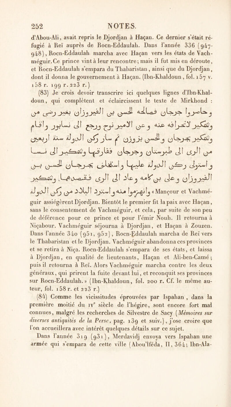 d’AboU'Ali, avait repris le Djordjan à Haçan. Ce dernier s’était ré¬ fugié à Reï auprès de Rocn-Eddaulali. Dans l’année 336 {947- 948), Rocn-Eddaulah marcha avec Haçan vers les états de Vach- méguir.Ce prince vint à leur rencontre; mais il fut mis en déroute, et Rocn-Eddaulah s’empara du Thaharistan, ainsi que du Djordjan, dont il donna le gouvernement à Haçan. (Ibn-Khaldoun , fol. 167 v. 158 r. 199 r. 228 r. ) (83) Je crois devoir transcrire ici quelques lignes d’Ibn-Khal- doun, qui complètent et éclaircissent le texte de Mirkhond ; ty 0-^ AiLaj ^ J jL, ^ (jjjji o^j ^ (J—J (J _j-v^=a-CW^ 3'X'^ «Mançour et Vachmé- guir assiégèrent Djordjan. Bientôt le premier fit la paix avec Haçan, sans le consentement de Vachméguir, et cela, par suite de son peu de déférence pour ce prince et pour fémir Nouh. Il retourna à Niçabour. Vachméguir séjourna à Djordjan, et Haçan à Zouzen. Dans Tannée 34o (qSi, 952), Rocn-Eddaulah marcha de Reï vers le Thabaristan et le Djordjan. Vachméguir abandonna ces provinces et se retira à Niça. Rocn-Eddaulah s’empara de ses états, et laissa à Djordjan, en qualité de lieutenants, Haçan et Ali-hen-Camé ; puis il retourna à Reï. Alors Vachméguir marcha contre les deux généraux, qui prirent la fuite devant lui, et reconquit ses provinces sur Rocn-Eddaulah.» (Ibn-Khaldoun, fol. 200 r. Cf. le même au¬ teur, fol. i58r. et 228 r.) (84) Comme les vicissitudes éprouvées par Ispahan , dans la première moitié du iv® siècle de l’hégire, sont encore fort mal connues, malgré les recherches de Silvestre de Sacy [Mémoires sur diverses antiquités de la Perse, pag. 189 et suiv.), j’ose croire que l’on accueillera avec intérêt quelques détails sur ce sujet. Dans l’année 819 (981), Merdavidj envoya vers Ispahan une armée qui s’empara de cette ville (Abou’lféda, II, 864; Ibn-AIa-