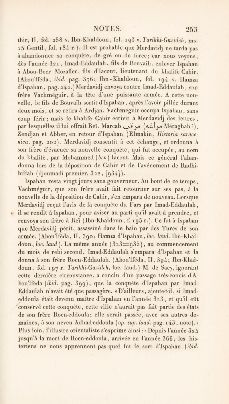 thir, II, fol. 258 V. Ibn-Khaldoun, fol. 198 Tarikhi-Guzideh, ms. i5 Gentil, fol. i84 r.). Il est probable que Merdavidj ne tarda pas à abandonner sa conquête, de gré ou de force; car nous voyons, dès l’année 821, Imad-Eddaulah, fils de Bouvaïh, enlever Ispahan à Abou-Becr Mozaffer, fils d’Iacout, lieutenant du khalife Cahir. (Abou’lféda, ihid. pag. 876; Ibn-Khaldoun, fol. 194 v. Hamza dTspahan, pag. 242.)Merdavidj envoya contre Imad-Eddaulah, son frère Vachméguir, à la tête d’une puissante armée. A cette nou¬ velle, le fils de Bouvaïh sortit d’Ispahan, après l’avoir pillée durant deux mois, et se retira à Ardjan. Vachméguir occupa Ispahan, sans coup férir ; mais Iç khalife Cahir écrivit à Merdavidj des lettres , par lesquelles il lui offrait Reï, Marcah Méraghah ?), Zendjan et Abher, en retour d’Ispahan (Elmakin, Historia sarace- nica, pag. 202). Merdavidj consentit à cet échange, et ordonna à son frère d’évacuer sa nouvelle conquête, qui fut occupée, au nom du khalife, par Mohammed [hen) lacout. Mais ce général l’aban¬ donna lors de la déposition de Cahir et de l’avénement de Radhi- billah (djoumadi premier, 822, [984]). Ispahan resta vingt jours sans gouverneur. Au hout de ce temps, Vachméguir, que son frère avait fait retourner sur ses pas, à la nouvelle de la déposition de Cahir, s’en empara de nouveau. Lorsque Merdavidj reçut l’avis de la conquête du Fars par Imad-Eddaulah, » il se rendit à Ispahan, pour aviser au parti qu’il avait à prendre, et renvoya son frère à Reï (Ibn-Khaldoun, f. 198 r.). Ce fut à Ispahan que Merdavidj périt, assassiné dans le hain par des Turcs de son armée. (Ahou’lféda, II, 890; Hamza d’Ispahan, loc. land. Ihn-Khal doun, loc, laud). La même année (828=985), au commencement du mois de rehi second, Imad-Eddaulah s’empara d’Ispahan et la donna à son frère Rocn-Eddaulah. (Abou’lféda, II, 894; Ibn-Khal- doun, fol. 197 r. TarikJii-Guzideh, loc. laud.) M. de Sacy, ignorant cette dernière circonstance, a conclu d’un passage très-concis d’A- bou’lféda [ibid. pag. 899), que la conquête d’Ispahan par Imad- Rddaulah n’avait été que passagère. « D’ailleurs, ajoute-t-il, si Imad- eddoula était devenu maître d’Ispahan en l’année 828, et qu’il eût ' conservé cette conquête, cette ville n’aurait pas fait partie des états de son frère Rocn-eddoula; elle serait passée, avec ses autres do¬ maines, à son neveu Adhad-eddoula [op. sup. laad. pag. i48, note). » Plus loin, l’illustre orientaliste s’exprime ainsi : «Depuis l’année 824 jusqu’à la mort de Rocn-eddoula, arrivée en l’année 866, les his¬ toriens ne nous apprennent pas quel fut le sort d’Ispahan [ihid.