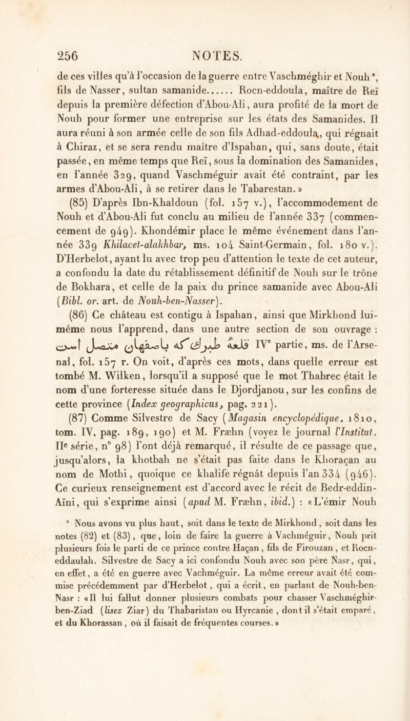 de ces vilies qu’à l’occasion de la guerre entre Vascbméghir et Nouh *, fils de Nasser, sultan samanide. Rocn-eddoula, maître de Reï depuis la première défection d’Abou-Ali, aura profité de la mort de Noub pour former une entreprise sur les états des Samanides. Il aura réuni à son armée celle de son fils Adbad-eddoula., qui régnait à Cbiraz, et se sera rendu maître d’Ispaban, qui, sans doute, était passée, en même temps que Reï, sous la domination des Samanides, en l’année 829, quand Vascbméguir avait été contraint, par les armes d’AJbou-Ali, à se retirer dans le Tabarestan. » (85) D’après Ibn-Kbaldoun (fol. 167 v.), l’accommodement de Noub et d’Abou-Ali fut conclu au milieu de l’année 337 (commen¬ cement de 949). Kbondémir place le même événement dans l’an¬ née 339 Khilacet-alakhbar, ms. io4 Saint-Germain, fol. 180 v.). D’Herbelot, ayant lu avec trop peu d’attention le texte de cet auteur, a confondu la date du rétablissement définitif de Nouh sur le trône de Bokhara, et celle de la paix du prince samanide avec Abou-Ali [Bibl. or. art. de Nouh-hen-Nasser). (86) Ce château est contigu à Ispahan, ainsi que Mirkbond lui- même nous l’apprend, dans une autre section de son ouvrage ; ciMvf JUaJC* Sitiü IV® partie, ms. de l’Arse¬ nal, fol. 157 r. On voit, d’après ces mots, dans quelle erreur est tombé M. Wilken, lorsqu’il a supposé que le mot Thabrec était le nom d’une forteresse située dans le Djordjanou, sur les confins de cette province [Index geographicus^ pag. 221). (87) Comme Silvestre de Sacy [Magasin encjclopédigue, 1810, tom. IV, pag. 189, 190) et M. Fræbn (voyez le journal l'Insfitut. II® série, n° 98) font déjà remarqué, il résulte de ce passage que, jusqu’alors, la kbotbah ne s’était pas faite dans le Kboraçan au nom de Mothi, quoique ce khalife régnât depuis fan 334- (946). Ce curieux renseignement est d’accord avec le récit de Bedr-eddin- Aïni, qui s’exprime ainsi [apudM. Fræbn, ibid.) ; «L’émir Noub “ Nous avons vu plus haut, soit dans le texte de Mirkbond, soit dans les notes (82) et (83), que, loin de faire la guerre à Vaebméguir, Nouli prit plusieurs fois le parti de ce prince contre Haçan , fils de Firouzan, et Roen- eddaulah. Silvestre de Sacy a ici confondu Noub avec son père Nasr, qui, en effet, a été en guerre avec Vaebméguir. La même erreur avait été com¬ mise précédemment par d’Herbelot, qui a écrit, en parlant de Noub-ben- Nasr : ail lui fallut donner plusieurs combats pour chasser Vascbmégbir- ben-Ziad {Usez Ziar) du Tbabaristan ou Hyrcanie , dont il s’était emparé, et du Kborassan , où il faisait de fréquentes courses. »