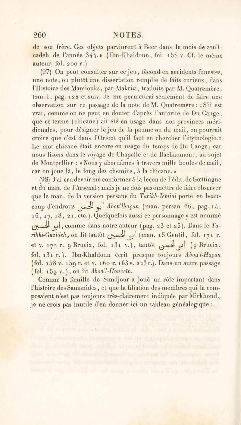 de son frère. Ces objets parvinrent à Becr dans le mois de zou i- cadeb de l’année 344.» {Ibn-Kbaldoim, fol. i58 v. Cf. le même auteur, fol. 200 r. ) (97) On peut consulter sur ce jeu, fécond en accidents funestes, une note, ou plutôt une dissertation remplie de faits curieux, dans l’Histoire des Mamlouks, par Makrizi, traduite par M. Qualremère, tom. I, pag. 122 et suiv. Je me permettrai seulement de faire une observation sur ce passage de la note de M. Quatremère : « S’il est vrai, comme on ne peut en douter d’après l’autorité de Du Cange, que ce terme (chicane) ait été en usage dans nos provinces méri¬ dionales, pour désigner le jeu de la paume ou du mail, on pourrait croire que c’est dans l’Orient qu’il faut en chercher l’étymologie. » Le mot chicane était encore en usage du temps de Du Cange; car nous lisons dans le voyage de Chapelle et de Bachaumont, au sujet de Montpellier ; «Nous y abordâmes à travers mille boules de mail, car on joue là, le long des chemins, à la chicane. » (98) J’ai cru devoir me conformer à la leçon de l’édit. deGœttingue et du man. de l’Arsenal; mais je ne dois pas omettre de faire observer que le man. de la version persane du Tarïhh-Ièmini porte en beau¬ coup d’endroits jjÎ Ahoulhaçan (man. persan 66, pag. i4, 16, 17, i8, 21, etc.).Quelquefois aussi ce personnage y est nommé jjÎ, comme dans notre auteur (pag. 28 et 26). Dans le Ta- rikhi-Guzidehf on lit tantôt ûjÎ (man. 15 Gentil, fol. 17 1 r. et V. 17 2 r. 9 Brueix, fol. 131 v. ), tantôt ( 9 Brueix, fol. i3i r. ). Ibn-Khaldoun écrit presque toujours Aboul-Haçan (fol. i58v. 169 r. et v. 160 r. 163v. 228r.). Dans un autre passage ( fol. 169 V. ), on lit Ahoa l-Hoiiceïn. Comme la famille de Simdjour a joué un rôle important dans l’histoire des Samanides, et que la filiation des membres qui la com¬ posaient n’est pas toujours très-clairement indiquée par Mirkhond, je ne crois pas inutile d’en donner ici un tableau généalogique :