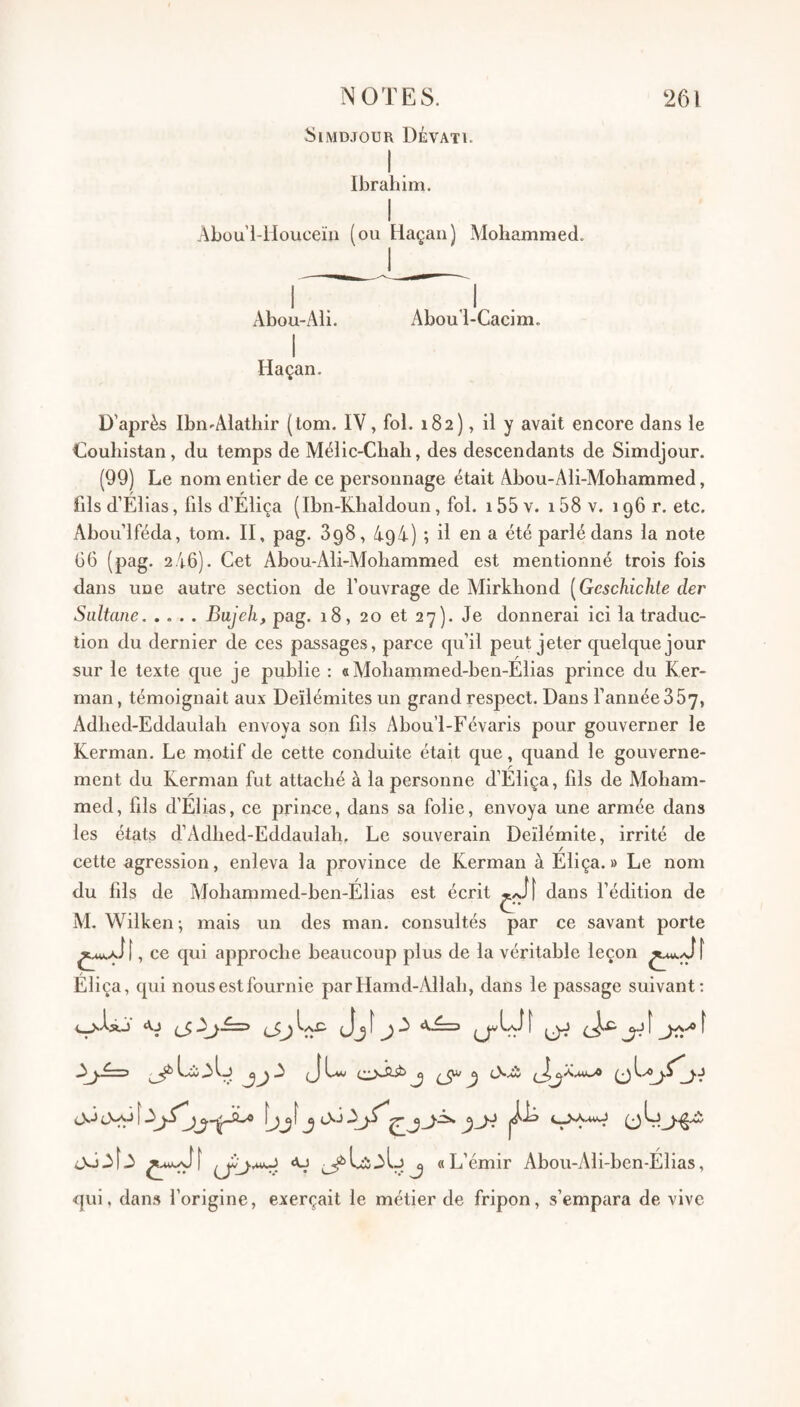 blMDJOUR DÉVATI. Ibrahim. Abou’l-ilouceïii (ou Haçan) Mohammed. Abou-Ali. Abou’l-Cacim. Haçan. D’après Ibn-Alathir (tom. IV, fol. 182), il y avait encore dans le Couliistan, du temps de Mélic-Chah, des descendants de Simdjour. (99) Le nom entier de ce personnage était Abou-Ali-Mohammed, fils d’Élias, fils d’Éliça (Ibn-Klialdoun, fol. 155 v. 158 v. 196 r. etc. Abou’lféda, tom. II, pag. 898, 494) ; il en a été parlé dans la note 66 (pag. 2 46). Cet Abou-Ali-Mohammed est mentionné trois fois dans une autre section de l’ouvrage de Mirkhond [Gcschichie der Sultane.Bujeh, pag. 18, 20 et 27). Je donnerai ici la traduc¬ tion du dernier de ces passages, parce qu’il peut jeter quelque jour sur le texte que je publie : aMohanimed-ben-Elias prince du Ker- man, témoignait aux Deïlémites un grand respect. Dans l’année 357, Adlied-Eddaulah envoya son fils Abou’l-Févaris pour gouverner le Kerman. Le motif de cette conduite était que, quand le gouverne¬ ment du Kerman fut attaché à la personne d’Eliça, fils de Moham¬ med, fils d’Elias, ce prince, dans sa folie, envoya une armée dans les états d’Adhed-Eddaulah, Le souverain Deïlémite, irrité de / cette agression, enleva la province de Kerman à Eliça. » Le nom du fils de Mohammed-ben-Élias est écrit dans l’édition de M. Wilken; mais un des man. consultés par ce savant porte , ce qui approche beaucoup plus de la véritable leçon Eliça, qui nous est fournie parHamd-Allah, dans le passage suivant; ‘Vj ...J ^ ^ î ^ ^ 3 î 3 <u ^Li3ljj «L’émir Abou-Ali-ben-Élias, qui. dans l’origine, exerçait le métier de fripon, s’empara de vive