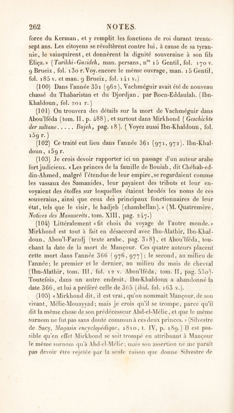 force du Kerman, et y remplit les fonctions de roi durant trente- sept ans. Les citoyens se révoltèrent contre lui, à cause de sa tyran¬ nie, le vainquirent, et donnèrent la dignité souveraine à son fils Eliça.» [Tarikhi-Guzideh, man. persans, n°^ 15 Gentil, fol. 170 v. 9 Brueix , fol. i3o r.Voy.encore le même ouvrage, man. i5 Gentil, fol. i85v. et man. 9 Brueix, fol. i4i v.) (100) Dans l’année 35‘i (962 ), Vacliméguir avait été de nouveau chassé du Thabaristan et du Djordjan, par Rocn-Eddaulah. (Ibn- Kbaldoun, fol. 201 r. ) (101) On trouvera des détails sur la mort de Vachméguir dans Abou’lféda (tom. II, p. 488), et surtout dans Mirkhond ( Geschichte der sultane.Bajeh, pag. 18 ). ( Voyez aussi Ibn-Khaldoun, fol. 169 r.) (102) Ce traité eut lieu dans l’année 361 (97i> 972). Ibn-Khal- doun, 169 r. (103) Je crois devoir rapporter ici un passage d’un auteur arabe fort judicieux. «Les princes de la famille de Bouiab, dit Chéhab-ed- din-Ahmed, malgré l’étendue de leur empire, se regardaient comme les vassaux des Samanides, leur payaient des tributs et leur en¬ voyaient des étoiles sur lesquelles étaient brodés les noms de ces souverains, ainsi que ceux des principaux fonctionnaires de leur état, tels que le visir, le hadjeb (chambellan).» (M. Quatremère, Notices des Manuscrits, tom. XIII, pag. 247.) (104) Littéralement « fit choix du voyage de l’autre monde.» Mirkhond est tout à fait en désaccord avec Ibn-Alathir, Ibn-Khal- doun, Abou’l-Faradj (texte arabe, pag. 318), et Abou’lféda, tou¬ chant la date de la mort de Mançour. Ces quatre auteurs placent Cette mort dans l’année 366 ( 976, 977) ; le second, au milieu de l’année; le premier et le dernier, au milieu du mois de chevval (Ibn-Alathir, tom. III, fol. 12 v. Abou’lféda, tom. II, pag. 53o)' Toutefois, dans un autre endroit, Ibn-Khaldoun a abandonné la date 366, et lui a préféré celle de 365 [ibid. fol. i63 v.). (105) «Mirkhond dit, il est vrai, qu’on nommait Mançour, de son vivant, Mélic-Mouayyad; mais je crois qu’il se trompe, parce qu’il dit la même chose de son prédécesseur Abd-el-Mélic, et que le même surnom ne fut pas sans doute commun à ces deux princes. » (Silvestre de Sacy, Magasin encjclopédicjue, 1810, t, IV, p. 189.) Il est pos¬ sible qu’en effet Mirkhond se soit trompé en attribuant à Mançour le même surnom qu’à Abd-el-Mélic; mais son assertion ne me paraît pas devoir être rejetée par la seule raison que donne Silvestre de