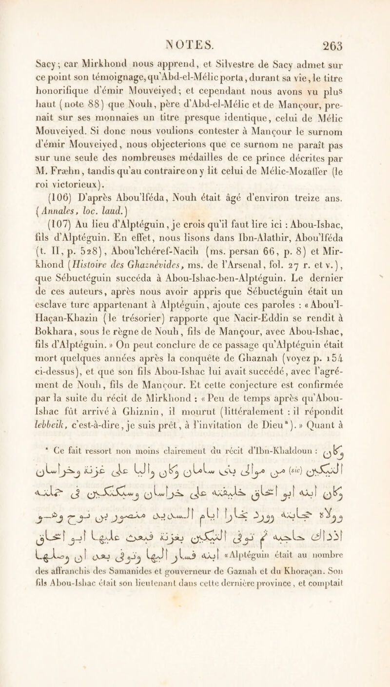 Sacy; car Mirkhoiul nous apprend, et Silvestre de Sacy admet sur ce point son témoignage,qu’Abd-el-Mélicporta, durant sa vie, le litre honorifique d’émir Mouveiyed; et cependant nous avons vu plus haut (note 88) que Nouh, père d’Abd-el-Mélic et de Mancour, pre¬ nait sur ses monnaies un titre presque identique, celui de Mélic Mouveiyed. Si donc nous voulions contester à Mancour le surnom d’émir Mouveiyed, nous objecterions que ce surnom ne paraît pas sur une seule des nombreuses médailles de ce prince décrites par M. Fræbn, tandis qu’au contraire on y lit celui de Mélic-Mozaller (le roi victorieux). (106) D’après Abou’lféda, Nouh était âgé d’environ treize ans. [Annales, loc. laud.) (107) Au lieu d’Alptéguin, je crois qu’il faut lire ici : Abou-Ishac, fils d’Alptéguin. En effet, nous lisons dans Ibn-Alatliir, Abou’lféda (t. II, p. 528), Abou’lclîéref-Nacili (ms. persan 66, p. 8) et Mir- khond [Histoire des Ghaznèvides, ms. de l’Arsenal, fol. 27 r. etv.), que Sébuctéguin succéda à Abou-Isliac-ben-Alptéguin. Le dernier de ces auteurs, après nous avoir appris que Sébuctéguin était un esclave turc appartenant à Alptéguin, ajoute ces paroles ; «Abou’l- Ilaçan-Kbazin (le trésorier) rapporte que Nacir-Eddin se rendit à Bokhara, sous le règne de Noub, fils de Mançour, avec Abou-Isliac, fils d’Alptéguin. » On peut conclure de ce passage cju’Alptéguin était mort quelques années après la conquête de Gbaznah (voyez p. i54 ci-dessus), et que son fils Abou-Isbac lui avait succédé, avec l’agré¬ ment de Nouli, fils de Mancour. Et cette conjecture est confirmée par la suite du récit de Mirkbond : « Peu de temps après qu’Abou- Isliac fût arrivé à Gbiznin, il mourut (littéralement : il répondit lehbeih, c’est-à-dire, je suis prêt, à l’invitation de Dieu®). » Quant à * Ce fait ressort non moins clairement du récit d’Ibn-Klialdoun : ^Lv[jis.j y 0LOI.U. f ^ î «Vaj [ ^ L^aAc (.2>aa3 ^ cXAJ a.Âjt «Alptéguin était au nombre des aflrancliis des Samanides et ffouverneur de Gaznali et du Klioracan. Son fils Abou-lsliac était son lieutenant clans cette dernière province , et comptait