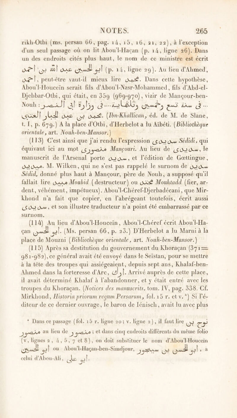 rikh-Otbi (ms. persan 60, pag. i4, i5, i6, 21, 22), à l’exception (l’un seul passage où on lit Abou’l-Haçan (p. i4, ligne 26). Dans un des endroits cités plus haut, le nom de ce ministre est écrit (p. i4, ligne 29). Au lieu d’Abmed, peut-être vaut-il mieux lire Dans cette bypotbèse, Abou’l-Houceïn serait fils d’Abou’l-Nasr-Mobammed, fils d’Abd-el- Djebbar-Otbi, qui était, en SSg (969-970), vizir de Alançour-ben- Noub ^ .• • • ^ ^ cNac ^ cX.6^- [Ibn-Khallican, éd. de M. de Slane, t. I, p. 679.) A la place d’Otbi, d’Herbelot a lu Aïbéti. [Bibliothèque orientale, art. Nouh-hen-Mansor.) (113) C’est ainsi que j’ai rendu l’expression 0^ Sédicli, qui équivaut ici au mot Mançouri. Au lieu de (jcVJcVw, le manuscrit de l’Arsenal porte et l’édition de Gœttingue, cXjîcVvfl. M. Wilken, qui ne s’est pas rappelé le surnom de tXJtX-u/ Sédid, donné plus haut à Man cour, père de Noub, a supposé qu’il fallait lire Mouhid (destructeur) ou oJcs? Mouhtadd (fier, ar¬ dent, véhément, impétueux). Abou’l-Cbéref-Djerbadécani, que Mir- kbond n’a fait que copier, en fabrégeant toutefois, écrit aussi ^ JO , et son illustre traducteur n’a point été embarrassé par ce surnom. (114) Au lieu d’Abou’l-Houceïn, Abou’l-Cbéref écrit Abou’l-Ha¬ çan ^î. (Ms. persan 66, p. 28.) D’Herbelot a lu Marni à la place de Mouzni [Bibliothèque orientale, art. Nouh-ben-Mansor.) (115) Après sa destitution du gouvernement du Kboraçan (371 — 981-982), ce général avait été envoyé dans le Seïstan, pour se mettre à la tête des troupes qui assiégeaient, depuis sept ans, Kbalaf-ben- Abmed dans la forteresse d’Arc, Arrivé auprès de cette place, il avait déterminé Kbalaf à fabandonner, et y était entré avec les troupes du Kboraçan. [Notices des manuscrits, tom. IV, pag* 338. Cf. iVJirkbond, Hisloria prioruni requin Persariim, fol, i5 r. et v. ®) Si l’é¬ diteur de ce dernier ouvrage, le baron de léniscb, avait lu avec plus ‘ Dans ce passage (fol. i5 r. ligne 20 ; v. ligne 2 ), il faut lire au lieu de ^ \ ^ ; et dans cincj endroits différents du même folio (v, lignes 2 , 4 , 5 , 7 et 8 ), on doit substituer le nom d’Abou’l-Houceïn ou Abou’l-Haçan-ben-Simdjour, a celui d’Abou-Ali, ^ \
