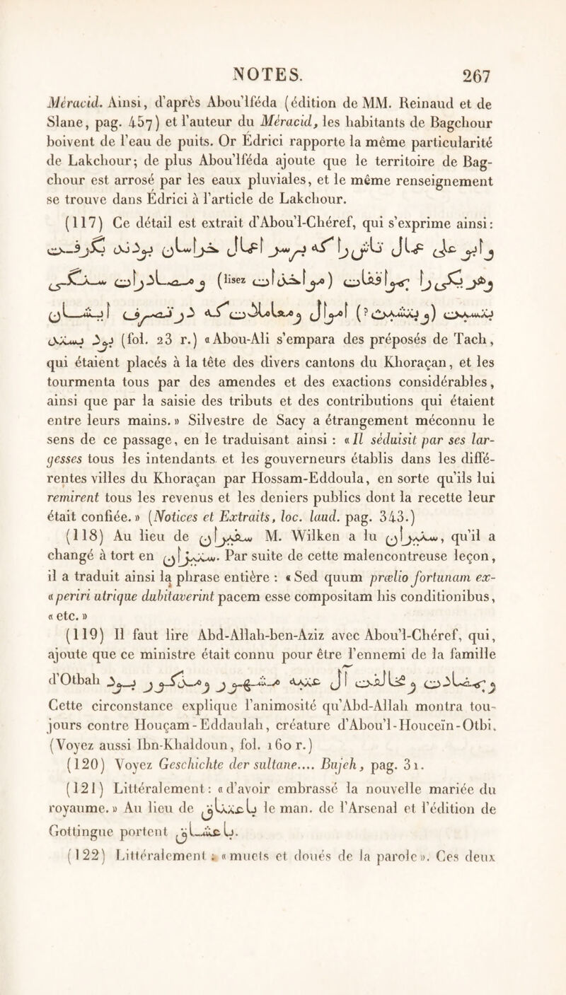Mêracid. Ainsi, d’après Abou’lféda (édition de MM. Reinaud et de Slane, pag. 457) et l’auteur du Méracid, les habitants de Bagcbour boivent de l’eau de puits. Or Edrici rapporte la même particularité de Lakcliour; de plus Abou’lféda ajoute que le territoire de Bag- chour est arrosé par les eaux pluviales, et le même renseignement se trouve dans Edrici à l’article de Lakcliour. (117) Ce détail est extrait d’Abou’l-Chéref, qui s’exprime ainsi : aL (lisez Jf^f (? (fol. 2 3 r.) aAbou-Ali s’empara des préposés de Tacb, qui étaient placés à la tête des divers cantons du Kboraçan, et les tourmenta tous par des amendes et des exactions considérables, ainsi que par la saisie des tributs et des contributions qui étaient entre leurs mains. » Silvestre de Sacy a étrangement méconnu le sens de ce passage, en le traduisant ainsi : «/Z sédaisit par ses lar¬ gesses tous les intendants et les gouverneurs établis dans les diffé¬ rentes villes du Kboraçan par Hossam-Eddoula, en sorte qu’ils lui remirent tous les revenus et les deniers publics dont la recette leur était confiée.» [Dfotices et Extraits, loc. laml. pag. 343.) (118) Au lieu de M. Wilken a lu qu’il a changé à tort en Par suite de cette malencontreuse leçon, il a traduit ainsi la phrase entière : «Sed quum prœlio fortunam ex- « periri utrique dahitaverint pacem esse compositam bis conditionibus, fl etc.» (119) Il faut lire Abd-Allah-ben-Aziz avec Abou’l-Chéref, qui, ajoute que ce ministre était connu pour être l’ennemi de la famille d Otbab A^^j ^ aL..q.<<^^ Cette circonstance explique l’animosité qu’Abd-Allah montra tou¬ jours contre Houçam-Eddaulab, créature d’Abou’l-Houceïn-Otbi. (Voyez aussi Ibn-Kbaldoun, fol. 160 r.) (120) Voyez Geschichte der sultane.... Biijehy pag. 3i. (121) Littéralement: «d’avoir embrassé la nouvelle mariée du royaume.» Au lieu de ^U.X£.L le man. de l’Arsenal et l’édition de Gottingue portent (122) Ijttéralemeni «muets et doués de la parole». Ces deux