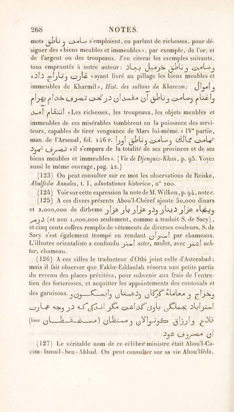mots s’emploient, en parlant de richesses, pour dé¬ signer des «biens meubles et immeubles», par exemple, de l’or, et de l’argent ou des troupeaux. J’en citerai les exemples suivants, tous empruntés à notre auteur: o3l.3 «ayant livré au pillage les biens meubles et immeubles de Kbarmil», Hisi. des sultans du Kharezm; ^ jO^ [lS^ O*^ (J,.MKSivO 0f (3^^ J |Bboi \j jw/of ^lüxjî «Les richesses, les troupeaux, les objets meubles et immeubles de ces misérables tombèrent en la puissance des servi¬ teurs, capables de tirer vengeance de Mars lui-même. » IV® partie, man. de l’Arsenal, fol. i46 r. |j^[ ^j-<r « il s’empara de la totalité de ses provinces et de ses biens meubles et immeubles». ( Vie de Djen^uiz-Khan, p. gS. Voyez aussi le même ouvrage, pag. 42.) (123) On peut consulter sur ce mot les observations de Reiske, Ahulfedæ Annales, t. I, adnotationes historicœ, n° 200. (124) Voir sur cette expression la notedeM. Wilken,p. 94,notec. (125) A ces divers présents Abou’l-Chéref ajoute 5o,ooo dinars et 2,000,000 de dirhems jljib jL jfj,sb (et non 1,000,000 seulement, comme a traduit S. de Sacy), et cinq cents coffres remplis de vêtements de diverses couleurs. S. de Sacy s’est également trompé en rendant par chameaux. L’illustre orientaliste a confondu aster, mulet, avec \ uch- tar, chameau. ( 126) A ces villes le traducteur d’Otbi joint celle d’Asterabad; mais il fait observer que Fakhr-Eddaulah réserva une petite partie du revenu des places précitées, pour subvenir aux frais de l’entre¬ tien des forteresses, et acquitter les appointements des coutouals et des garnisons. j A f fb 3b Ijjc. (^lisez ^b_—12.—5— u*.^ ) ^ V (127) Le véritable nom de ce célèbre ministre était Abou’l-Ca- cim-Ismaïl-ben - Abbad. On peut consulter sur sa vie Abou’lféda, » û