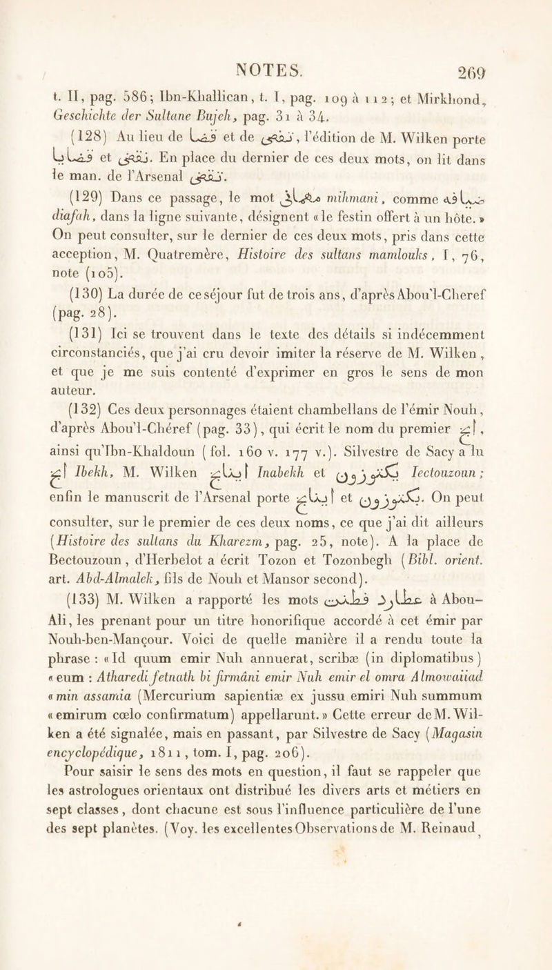 t. II, pag. 586; Ibn-Kliallican, t, 1, pag. 109 à 1 1 2 ; et Mirkhond, Gescldchte der Sultane Bujeh, pag, 3i à 34* (128) Au lieu de et de , l’édition de AI. Wilken porte LL2.3 et (jdij. En place du dernier de ces deux mots, on lit dans le man. de l’Arsenal (129) Dans ce passage, le mot mihmani, comme ô diafah, dans la ligne suivante, désignent «le festin offert à un liôte. » On peut consulter, sur le dernier de ces deux mots, pris dans cette acception, M. Quatremère, Histoire des sultans mamlouks. 1, 76, note (io5), (130) La durée de ce séjour fut de trois ans, d’après Abou'l-Cheref (pag. 28). (131) Ici se trouvent dans le texte des détails si indécemment circonstanciés, que j’ai cru devoir imiter la réserve de M, Wilken , et que je me suis contenté d’exprimer en gros le sens de mon auteur. (132) Ces deux personnages étaient chambellans de l’émir Noub, d’après Abou’l-Cbéref (pag. 33), qui écrit le nom du premier , ainsi qu’lbn-Khaldoun (fol. 160 v. 177 v.). Silvestre de Sacy a lu Ibekh, AL Wilken ( Inahekh et lectoiizoun ; enfin le manuscrit de l’Arsenal porte î ^t On peut consulter, sur le premier de ces deux noms, ce que j’ai dit ailleurs [Histoire des sultans du Kharezm, pag. 25, note). A la place de Bectouzoun, d’Herbelot a écrit Tozon et Tozonbegb [Bihl. orient. art. Abd-Almalekt fils de Nouli et Mansor second). (133) Al. Wilken a rapporté les mots à Abou- Ali, les prenant pour un titre honorifique accordé à cet émir par Nouh-ben-Alançour. Voici de quelle manière il a rendu toute la phrase: «Id quum émir Nuh annuerat, scrihæ (in diplomatibus ) « eum : Atharedi fetnath bifirinâni émir Nuh émir el omra Almowaiiad fl min assamia (Alercurium sapientiæ ex jussu emiri Nuh summum «emirum cœlo confirmatum) appellarunt. » Cette erreur de Al. Wil¬ ken a été signalée, mais en passant, par Silvestre de Sacy [Magasin encyclopédique, 1811, tom. 1, pag. 206). Pour saisir le sens des mots en question, il faut se rappeler que les astrologues orientaux ont distribué les divers arts et métiers en sept classes, dont chacune est sous l’influence particulière de l’une des sept planètes. (Voy. les excellentes Observations de Al. Reinaud^