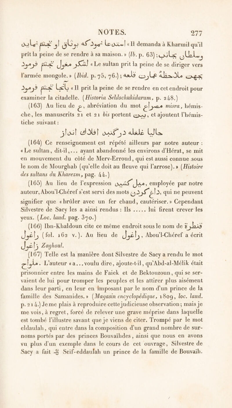 jî jjü^yiT Ix^cVX-wî « Il demanda à Kharmil qu il prît la peine de se rendre à sa maison. » [Ih. p. 63) (jLki..A«j « Le sultan prit la peine de se diriger vers l’armée mongole.» {Ibid. p. 76, 76.) ; ^y>j^ « Il prit la peine de se rendre en cet endroit pour examiner la citadelle. [Historia Seldschuhidariim, p. 24.8.) (163) Au lieu de abréviation du mot misra, hémis- clie, les manuscrits 21 et 21 bis portent et ajoutent l’hémis¬ tiche suivant : C:î)s!^f «V-lsTc. (164) Ce renseignement çst répété ailleurs par notre auteur : «Le sultan, dit-il,... ayant abandonné les environs d’Hérat, se mit en mouvement du côté de Merv-Erroud, qui est aussi connue sous le nom de Alourghab (quelle doit au fleuve qui l’arrose).» [Histoire des sultans du Kharezm, pag. 44.) (165) Au lieu de l’expression JU./0, employée par notre auteur, Abou’l-Ghéref s’est servi des mots qui ne peuvent signifier que «brûler avec un fer chaud, cautériser.» Cependant Silvestre de Sacy les a ainsi rendus : Ils.lui firent crever les yeux. [Loc. laiid. pag. 870.) (166) Ibn-Klialdoun cite ce même endroit sous le nom de isjJaÂii (fol. 162 V.). Au lieu de , Abou’l-Chéref a écrit Zaghoul. (167) Telle est la manière dont Silvestre de Sacy a rendu le mot L’auteur «a...voulu dire, ajoute-t-il, qu’Abd-al-Mélik était prisonnier entre les mains de Faiek et de Bektouzoun, qui se ser¬ vaient de lui pour tromper les peuples et les attirer plus aisément dans leur parti, en leur en imposant par le nom d’un prince de la famille des Samanides. » [Magasin encyclopédique, 1809, laiid. p. 214.) Je me plais à reproduire cette judicieuse observation ; mais je me vois, à regret, forcé de relever une grave méprise dans laquelle est tombé l’illustre savant que je viens de citer. Trompé par le mot eldaulali, qui entre dans la composition d’un grand nombre de sur¬ noms portés par des princes Bouvaïbdes, ainsi que nous en avons vu plus d’un exemple dans le cours de cet ouvrage, Silvestre de Sacy a fait Seïf-eddaulab un prince de la famille de Bouvaïb.