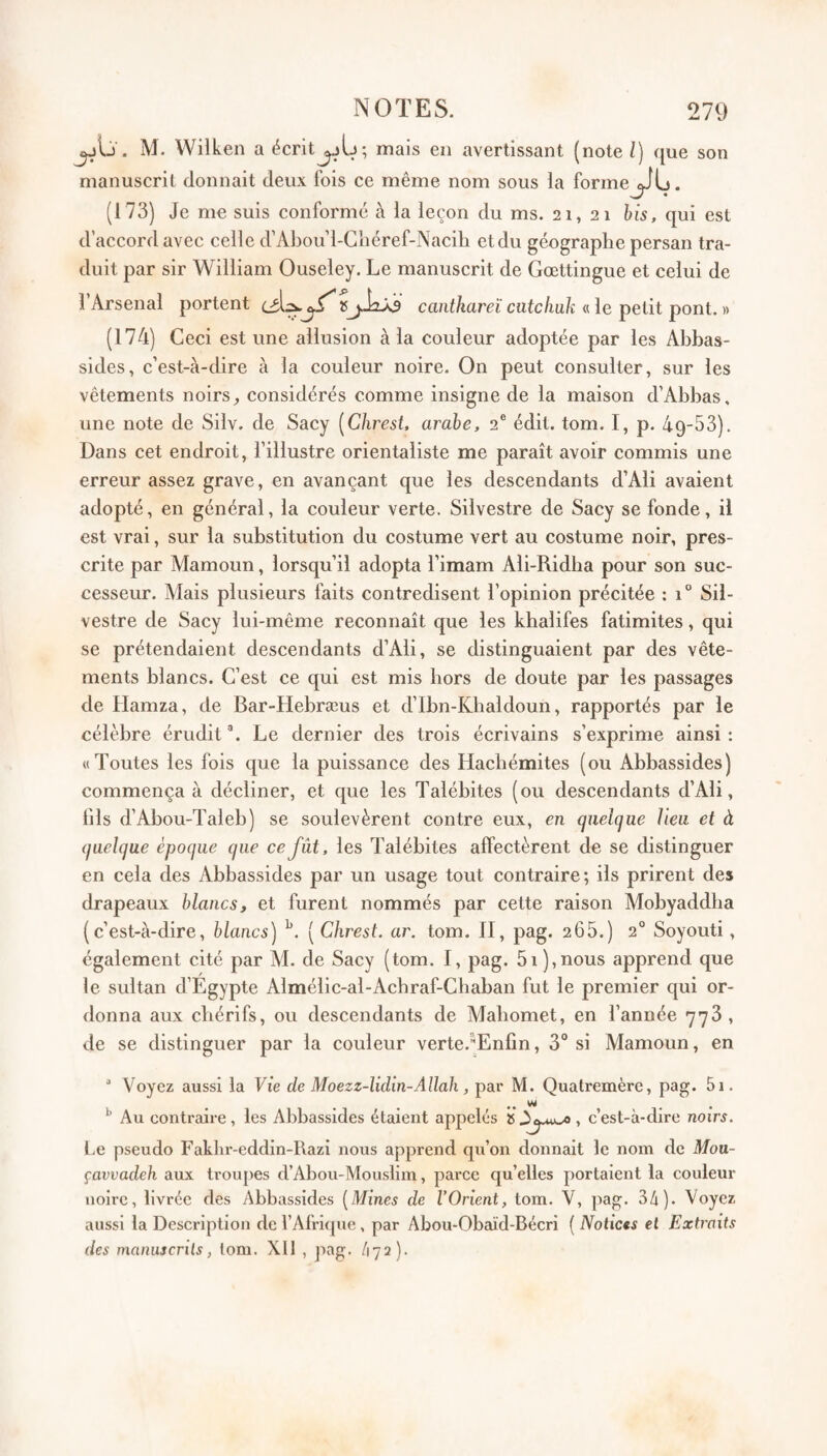 M. Wilken a écrit jjIj*, mais ezi avertissant (note /) que son manuscrit donnait deux fois ce même nom sous la forme (173) Je me suis conforme à la leçon du ms. 21,21 bis, qui est d’accord avec celle d’Abou’l-Gliéref-Nacih et du géographe persan tra¬ duit par sir William Ouseley. Le manuscrit de Gœttingue et celui de l’Arsenal portent ^ îSjJaAs canihareï cntcliuk « le petit pont. » (174) Geci est une allusion à la couleur adoptée par les Abbas- sides, c’est-à-dire à la couleur noire. On peut consulter, sur les vêtements noirs, considérés comme insigne de la maison d’Abbas, une note de Silv. de Sacy [Chrest, arabe, 2® édit. tom. I, p. àq-SS). Dans cet endroit, l’illustre orientaliste me paraît avoir commis une erreur assez grave, en avançant que les descendants d’Ali avaient adopté, en général, la couleur verte. Silvestre de Sacy se fonde, il est vrai, sur la substitution du costume vert au costume noir, pres¬ crite par Alamoun, lorsqu’il adopta l’imam Ali-Ridha pour son suc¬ cesseur. Mais plusieurs faits contredisent l’opinion précitée : 1“ Sii- vestre de Sacy lui-même reconnaît que les khalifes fatimites, qui se prétendaient descendants d’Ali, se distinguaient par des vête¬ ments blancs. G’est ce qui est mis hors de doute par les passages de Hamza, de Bar-Hebræus et d’Ibn-Khaldoun, rapportés par le célèbre érudit ®. Le dernier des trois écrivains s’exprime ainsi : «Toutes les fois que la puissance des Hachémites (ou Abbassides) commença à décliner, et que les Talébites (ou descendants d’Ali, fils d’Abou-Taleb) se soulevèrent contre eux, en quelque lieu et à quelque époque que ce fût, les Talébites affectèrent de se distinguer en cela des Abbassides par un usage tout contraire; ils prirent des drapeaux blancs, et furent nommés par cette raison Mobyaddha (c’est-à-dire, blancs) ( Chrest. ar. tom. Il, pag. 266.) 2° Soyouti, également cité par M. de Sacy (tom. I, pag. 51),nous apprend que le sultan d’Égypte Almélic-al-Achraf-Ghaban fut le premier qui or¬ donna aux chérifs, ou descendants de Mahomet, en l’année 778 , de se distinguer par la couleur verte.Enfin, 3“ si Mamoun, en Voyez aussi la Vie de Moezz-Udln-Allah, par M. Quatremère, pag. 5i. ^ Au contraire, les Abbassides étaient appelés »3^.uwo , c’est-à-dire noirs. l.e pseudo Fakhr-eddin-Razi nous apprend qu’on donnait le nom de Mou- çavvadeh aux troupes d’Abou-Mouslim, pai’ce qu’elles portaient la couleur noire, livrée des Abbassides [Mines de l’Orient, tom. V, pag. 34). Voyez aussi la Description de l’Afrique , par Abou-Obaïd-Bécri ( Notices et Extraits des manuscrits, tom. Xll , jiag. h'ji)-