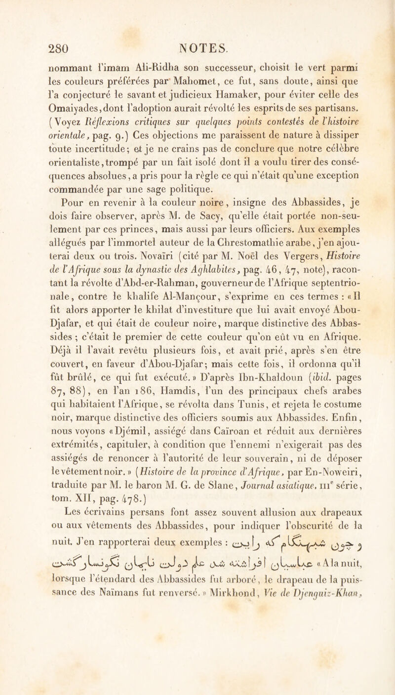 nommant i’imam Ali-Ridha son successeur, choisit ie vert parmi les couleurs préférées par’Mahomet, ce fut, sans doute, ainsi que l’a conjecturé le savant et judicieux Hamaker, pour éviter celle des Omaiyadesjdont l’adoption aurait révolté les esprits de ses partisans. ( Voyez Réjlexions critiques sur quelques points contestes de l’histoire orientale, pag. 9.) Ces objections me paraissent de nature à dissiper toute incertitude; et je ne crains pas de conclure que notre célèbre orientaliste,trompé par un fait isolé dont il a voulu tirer des consé¬ quences absolues, a pris pour la règle ce qui n’était qu’une exception commandée par une sage politique. Pour en revenir à la couleur noire, insigne des Abbassides, je dois faire observer, après M. de Sacy, qu’elle était portée non-seu¬ lement par ces princes, mais aussi par leurs officiers. Aux exemples allégués par l’immortel auteur de la Cbrestomatbie arabe, j’en ajou¬ terai deux ou trois. Novaïri (cité par M. Noël des Vergers, Histoire de l’Afrique sous la dynastie des Aghlabites, pag. 46, 47, note), racon¬ tant la révolte d’Abd-er-Rabman, gouverneur de l’Afrique septentrio¬ nale, contre le khalife Al-Mançour, s’exprime en ces termes : «Il lit alors apporter le khilat d’investiture que lui avait envoyé Abou- Djafar, et qui était de couleur noire, marque distinctive des Abbas¬ sides ; c’était le premier de cette couleur qu’on eût vu en Afrique. Déjà il l’avait revêtu plusieurs fois, et avait prié, après s’en être couvert, en faveur d’Abou-Djafar; mais cette fois, il ordonna qu’il fût brûlé, ce qui fut exécuté.» D’après Ibn-Kbaldoim {ibid. pages 87, 88), en l’an 186, Hamdis, l’un des principaux chefs arabes qui habitaient l’Afrique, se révolta dans Tunis, et rejeta le costume noir, marque distinctive des officiers soumis aux Abbassides. Enfin, nous voyons «Djémil, assiégé dans Caïroan et réduit aux dernières extrémités, capituler, à condition que l’ennemi n’exigerait pas des assiégés de renoncer à l’autorité de leur souverain, ni de déposer levêtementnoir. » [Histoire de la province d’Afrique, par En-Noweiri, traduite par M. le baron M. G. de Slane, Journal asiatique. iiT série, tom. XII, pag. 478.) Les écrivains persans font assez souvent allusion aux drapeaux ou aux vêtements des Abbassides, pour indiquer l’obscurité de la nuit. J’en rapporterai deux exemjjles : cvJj ) L.uk-^.^0 «Alanuit, lors(}ue l’étendard des Abbassides fut arboré, le drapeau de la puis¬ sance des Naïmans fut renversé.» Mirkhond, Vie de Ï)jenguiz-Khan^