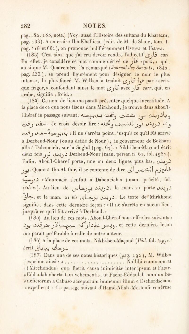 pag. 182, i83, note.) (Voy. aussi l’Histoire des sultans du Kliarezm, pag. i33). A en croire Ibn-Khallican (édit, de M. de Slane, tom. 1, pag. 418 et 661), on prononce indilFéremment Ustuva et Ustava. (183) C’est ainsi que j’ai cru devoir rendre l’adjectif (jjU cari. En effet, je considère ce mot comme dérivé de jU «poix,» qui, ainsi que M. Quatremère l’a remarqué [Journal des Savants, 1842, pag. 433 ), se prend figurément pour désigner le noir le plus intense, le plus foncé. M. Wilken a traduit (jjls Iji» par «aeris- que frigor,» confondant ainsi le mot (jjU avec jlj carr, qui, en arabe, signifie « froid. » (184) Ce nom de lieu me paraît présenter quelque incertitude. A la place de ce que nous lisons dans Mirkhond, je trouve dans Abou’l- Cbéref le passage suivant: cyJij tXÂ-w. Je crois devoir lire : Ij'j « 11 ne s’arrêta point, jusqu’à ce qu’il fût arrivé à Derbend-Nour (ouau défilé de Nour ) ; le gouverneur de Bokhara alla à Daboucieh, sur la Soghd (pag. 67).» JNikbi-ben-Maçoud écrit deux foisj)^ Derbend-Nour (man. persan n° 61, fol.AqSv.). Enfin, Abou’l-Chéref porte, une ou deux lignes plus bas, Quant à Ibn-Alathir, il se contente de dire «Mountacir s’enfuit à Daboucieh» (man. précité, fol. io3 v.). Au lieu de le man. 21 porte OsAjjA , et le man. 21 his Le texte de Mirkhond signifie, dans cette dernière leçon ; « 11 ne s’arrêta en aucun lieu, jusqu’à ce qu’il fût arrivé à Derbend. » (185) Au lieu de ces mots, Abou’l-Cbéref nous offre les suivants : 3jj cette dernière leçon me paraît préférable à celle de notre auteur. (186) A la place de ces mots, Nikbi-ben-Maçoud [Ibid. fol. 499 r.' écrit (187) Dans une de ses notes historiques (pag. 192 ), Al. Wilkm s’exprime ainsi : « . . . ..Nullibi commemo at « ( Mirchondus) quæ fuerit causa inimicitiæ inter ipsum et Facir- «Eddaulali obortæ tam vehementis, ut Facbr-Eddaulab omnium be- £i neficiorum a Cabuso acceptorum immemor ilium e Dscliordsciano « expelleret. « Le passage suivant d’Ilamd-Allab-Mcstoufi renferme