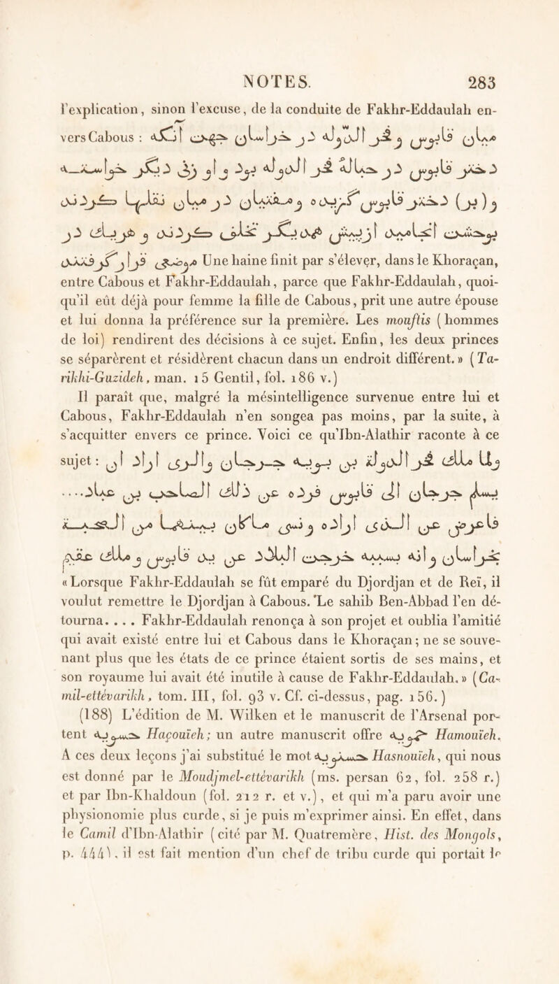 l’explication, sinon l’excuse, de la conduite de Fakhr-Eddaulah en- versCabous ; j oOj^.^3 L-^^Xsj ^IaXÂ_xO^ 0 ^ ^ 0Jj3^j [ js Une haine finit par s’élevçr, dans le Klioraçan, entre Cabous et Fakhr-Eddaulah, parce que Fakhr-Eddaulah, quoi¬ qu’il eût déjà pour femme la fille de Cabous, prit une autre épouse et lui donna la préférence sur la première. Les moaftis ( hommes de loi) rendirent des décisions à ce sujet. Enfin, les deux princes se séparèrent et résidèrent chacun dans un endroit différent. » ( Ta- rilihi-Guzideh, man. i5 Gentil, fol. i86 v.) Il paraît que, malgré la mésintelligence survenue entre lui et Cahous, Fakhr-Eddaulah n’en songea pas moins, par la suite, à s’acquitter envers ce prince. Voici ce qu’Ibn-Alathir raconte à ce sujet ; .... A iéXj) llj CiLi..* J ^ f l «Xj î ^ ^ Lui «Lorsque Fakhr-Eddaulah se fût emparé du Djordjan et de Reï, il voulut remettre le Djordjan à Cabous.'Le sahib Ben-Abbad l’en dé¬ tourna. .. . Fakhr-Eddaulah renonça à son projet et oublia l’amitié qui avait existé entre lui et Cabous dans le Khoraçan ; ne se souve¬ nant plus que les états de ce prince étaient sortis de ses mains, et son royaume lui avait été inutile à cause de Fakhr-Eddaulah.» (Ca~ mïl-ettévanlih, tom. III, fol. gS v. Cf. ci-dessus, pag. i56.) (188) L’édition de M. Wilken et le manuscrit de l’Arsenal por¬ tent Haçoüîeh; un autre manuscrit offre Hamouîeh. A ces deux leçons j’ai substitué le mot Hasnoüïeh, qui nous est donné par le Moudjmel-etlévarikh (ms. persan 62, fol. 268 r.) et par Ihn-Khaldoim (fol. 212 r. et v.), et qui m’a paru avoir une physionomie plus curde, si je puis m’exprimer ainsi. En effet, dans le Camil d’Ihn-Alathir (cité par M. Quatremère, Hist. des Mongols, p. 444^. il est fait mention d’un chef de trihu curde qui portait 1^*