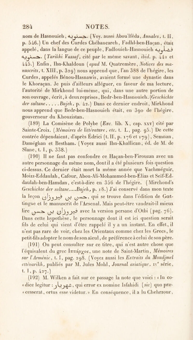 nom de Hasnouïeh, ( Voy. aussi Abou’lféda, Annales, t. H, p. 546.) Un chef des Curdes Chébancareh, Fadhl-ben-Haçan, était appelé, dans la langue de ce peuple, Fadlouieli-Hasnouieh [Tarikhi Vassaf, cité par le même savant, ibid. p. 44 i et 445.) Enfin, Ibn-Khaldoun [apud M. Quatremère, iVoticrs des ma¬ nuscrits. t. XITI, p. 329) nous apprend que, l’an 388 de l’hégire, les Curdes, appelés Bénou-Hasnawis, avaient formé une dynastie dans le Khoraçan. Je puis d’ailleurs alléguer, en faveur de ma lecture, l’autorité de Mirkhond lui-même, qui, dans une autre portion de son ouvrage, écrit, à deux reprises, Bedr-ben-Hasnouieli. [Geschichte der sultane.Biijeh, p. 42.) Dans ce dernier endroit, Mirkhond nous apprend que Bedr-ben-Hasnouieh était, en 890 de l’hégire, gouverneur du Khouzistan. (189) La Comisène de Polybe [Eœc. lib. X, cap. xxv) cité par Sainte-Croix. [Mémoires de littérature, etc. t. L, pag. 98.) De cette contrée dépendaient, d’après Edrici (t. II, p. 176 et 179), Semnan, Daméghan et Bestham. (Voyez aussi Ibn-Khallican, éd. de M. de Slane, t. I, p. 338.) (190) Il ne faut pas confondre ce Haçan-ben-Firouzan avec un autre personnage du même nom, dont il a été f)lusieurs fois question ci-dessus. Ce dernier était mort la même année que Yachméguir, Moizz-Eddaulah, Cafour, Abou-Ali-Mohammed-ben-Élias et Seïf-Ed- daulah-ben-Hamdan, c’est-à-dire en 356 de l’hégire. (Alirchond’s Geschichte der sultane.Bajeh, p. 18.) J’ai conservé dans mon texte la leçon ^ trouve dans l’édition de Gœt- tingue et le manuscrit de l’Arsenal. Mais peut-être vaudrait-il mieux lire avec la version persane d’Otbi (pag. 76). Dans cette hypothèse, le personnage dont il est ici question serait fils de celui qui vient d’être rappelé il y a un instant. En effet, il n’est pas rare de voir, chez les Orientaux comme chez les Grecs, le petit-fils adopter le nom de son aïeul, de préférence à celui de son père. (191) On peut consulter sur ce titre, qui n’est autre chose que l’équivalent du grec ïnTcap-^os^ une note de Saint-Martin, Mémoires sur l’Arménie, t. I, pag. 298. (Voyez aussi les Extraits du Moiidjmel eltévarikh, publiés par M. Jules Mohl, Journal asiatique, iv® série, t. I, p. 427.) (192) M. Wilken a fait sur ce passage la note que voici : « In co- « dice legitur : jlj1 qui error ex nomine Isfahidi ( sic) quo præ- «cesscrat, ortus esse videtur. » En conséquence , il a lu Chehrzour,