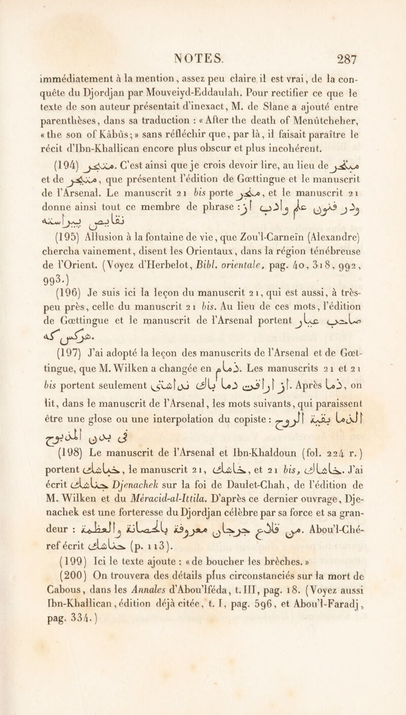 immédiatement à la mention, assez peu claire il est vrai, de la con¬ quête du Djordjan par Mouveiyd-Eddaulali. Pour rectifier ce que le texte de son auteur présentait d’inexact, M. de Slane a ajouté entre parenthèses, dans sa traduction : «Afterthe death of Menûtcheher, « the son of Kâbûs; » sans réfléchir que, par là, il faisait paraître le récit d’Ibn-Kliailican encore plus obscur et plus incohérent. (194) C’est ainsi que je crois devoir lire, au lieu dej,.;^A.Æ et de que présentent fédition de Gœttingue et le manuscrit de l’Arsenal. Le manuscrit 21 his porte , et le manuscrit 2 1 (195) Allusion à la fontaine de vie, que Zou’l-Carneïn (Alexandre) chercha vainement, disent les Orientaux, dans la région ténébreuse de l’Orient. (Voyez d’Herbelot, Bihl. orientale, pag. 4o, 3i8, 992, 993-) (196) Je suis ici la leçon du manuscrit 2 1, qui est aussi, à très- peu près, celle du manuscrit 21 his. Au lieu de ces mots, fédition de Gœttingue et le manuscrit de l’Arsenal portent jIaü (197) J’ai adopté la leçon des manuscrits de l’Arsenal et de Gœl- tingue, que AI. Wilken a changée en ^aLoi. Les manuscrits 21 et 21 bis portent seulement jJ bh f. Après i,»^, on lit, dans le manuscrit de l’Arsenal, les mots suivants, qui paraissent être une glose ou une interpolation du copiste : (J (198) Le manuscrit de l’Arsenal et Ibn-Khaldoun (fol. 224 r. ) portent ciUbLôw, le manuscrit 21, et 21 bis, J’ai écrit ciLiLo». Djenachek sur la foi de Daulet-Chah, de fédition de M. Wilken et du Mèracid-al-lttila. D’après ce dernier ouvrage, Dje¬ nachek est une forteresse du Djordjan célèbre par sa force et sa gran¬ deur : iüLa-^Ij Ü’'** ^^^u’I-Ché- ref écrit (p. ii3). (199) Ici le texte ajoute : « de boucher les brèches. » (200) On trouvera des détails plus circonstanciés sur la mort de Cabous, dans les Annales d’Abou’lféda, t. III, pag. 18. (Voyez aussi Ibn-Khallican , édition déjà citée, t. 1, pag. SgG, et Abou’l-Faradj pag. 334. ) donne ainsi tout ce membre de phrase :j]