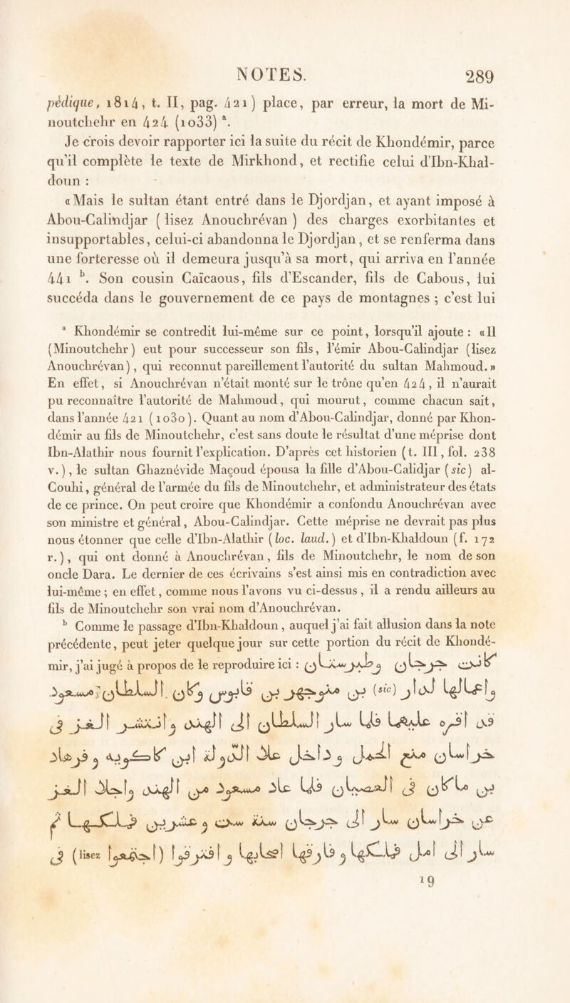 pèdujiie, i8i4, t. II, pag. /iai) place, par erreur, la mort de Mi- noutcliehr en 424 (io33) Je crois devoir rapporter ici la suite du récit de Khondémir, parce qu’il complète le texte de Mirkhond, et rectifie celui d’Ibn-Khal- doun : «Mais le sultan étant entré dans le Djordjan, et ayant imposé à Abou-Calindjar ( lisez Anoucbrévan ) des cbarges exorbitantes et insupportables, celui-ci abandonna le Djordjan, et se renferma dans une forteresse où il demeura jusqu’à sa mort, qui arriva en l’année 441 Son cousin Caïcaous, fils d’Escander, fils de Cabous, lui succéda dans le gouvernement de ce pays de montagnes ; c’est lui “ Khondémir se contredit lui-même sur ce point, lorsqu’il ajoute : « 11 (Minoutchehr) eut pour successeur son fils, l’émir Abou-Calindjar (lisez Anoucbrévan), qui reconnut pareillement l’autorité du sultan Mahmoud.» En effet, si Anoucbrévan n’était monté sur le trône qu’en 42 4 , il n’aurait pu reconnaître l’autorité de Mahmoud, qui mourut, comme chacun sait, dans l’année 421 ( 1 o3o ). Quant au nom d’Abou-Calindjar, donné par Khon¬ démir au fils de Minoutchehr, c’est sans doute le résultat d’une méprise dont Ibn-Alathir nous fournit l’explication. D’après cet historien (t. III, fol. 288 v.), le sultan Ghaznévide Maçoud épousa la fille d’Abou-Calidjar [sic) al- Couhi, général de l’armée du fils de Minoutchehr, et administrateur des états de ce prince. On peut croire que Khondémir a confondu Anoucbrévan avec son ministre et général, Abou-Calindjar. Cette méprise ne devrait pas plus nous étonner que celle d’Ibn-Alathir [loc. laud.) et d’Ibn-Khaldoun (f. 172 r. ), qui ont donné à Anoucbrévan, fils de Minoutchehr, le nom de son oncle Dara. Le dernier de ces écrivains s’est ainsi mis en contradiction avec lui-même ; en effet, comme nous l’avons vu ci-dessus , il a rendu ailleui*s au fils de Minoutchehr son vrai nom d’Anouchrévan. ^ Comme le passage d’Ibn-Khaldoun, auquel j’ai fait allusion dans la note précédente, peut jeter quelque jour sur cette portion du récit de Khondé¬ mir, j’ai jugé à propos de le reproduire ici : j ^ ^ cNkglf 0Üa-l.4vJî J_sÜI (j ^ ( lisez î^^ J ^ ^ ci ^ ^ I.M. 19