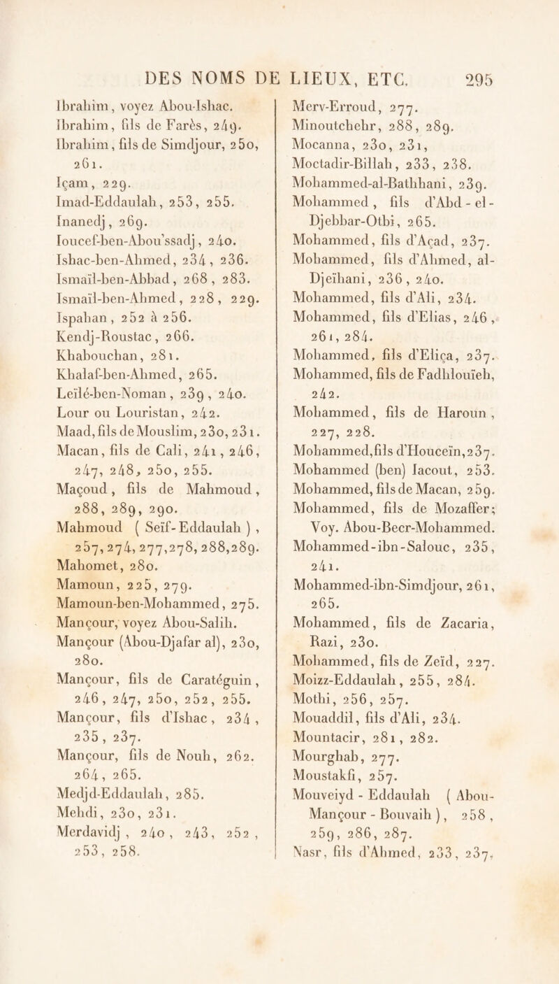 Ibrahim, voyez Abou-lshac. ibrahim, fils de Farès, 249- Ibrahim, fils de Simdjour, 260, 261. Içam, 229. Imad-Eddaulab, 253, 255. Inanedj, 269. roiicef-ben-Abou’ssadj, 2 4o. Ishac-ben-Abmed, 234, 236. Tsmaïl-ben-Abbad, 268, 283. Ismaïl-ben-Abmed, 228, 229. Tspaban , 282 à 2 56. Kendj-Roustac, 266. Kbabouchaii, 281. Kbalaf-ben-Abmed, 2 65. Leïlé-ben-Noman, 269, 24o. Lour ou Louristan, 242. Maad,fils deMouslim, 23o, 231. Macan,fils de Cali, 2 4i, 2 46, 247, 248, 25o, 255. Maçoud, fils de Mahmoud, 288, 289, 290. Alahmoud ( Seïf- Eddaulab ) , 287, 274, 277,278, 288,289. Mahomet, 280. Mamoun, 2 25, 27g. Mamoun-ben-AIohammed, 275. Mançour, voyez Abou-Salih. Mançour (Abou-Djafar al), 280, 280. Mançour, fils de Caratéguin, 246, 247, 25o, 252, 255. Mançour, fils d’Ishac, 234, 235, 287. Mançour, fils de Nouh, 262. 264, 265. Medjd-Eddaulah, 285. Mehdi, 2 3o, 231. Merdavidj , 240, 2 43, 262, 253, 258. Merv-Erroud, 277. Minoutchehr, 288, 289. Mocanna, 280, 231, Moctadir-Billah, 288, 288. Mohammed-al-Bathhani ,289. Mohammed , fils d’Abd - el - Djebbar-Olbi, 265. Mohammed, fils d’Açad, 287. Mohammed, fils d’Ahmed, al- Djeihani, 286, 2 4o. Mohammed, fils d’Ali, 284. Mohammed, fils d’Elias, 2 46, 261, 284. Mohammed, fils d’Eliça, 287. Mohammed, fils de Fadhlouïeh, 242. Alohammed, fils de Haroun , 227, 228. Mohammed,fils d’FIouceïn,2 37. Mohammed (ben) lacout, 2 53. Mohammed, fils de Macan, 289. Mohammed, fils de Mozaffer; Voy. Abou-Becr-Mohammed. Mohammed-ibn-Salouc, 235, 24i. Mohammed-ibn-Simdjour, 261, 265. Mohammed, fils de Zacaria, Razi, 280. Mohammed, fils de Zeïd, 227. Moizz-Eddaulah, 255, 284. Mothi, 256, 267. Mouaddil, fils d’Ali, 284. Mountacir, 281, 282. Mourghab, 277. Moustakfi, 267. Mouveiyd - Eddaulab ( Abou- Mançour - Bouvaih ), 2 58, 289, 286, 287. N'asr, fils d’Ahmed, 2 33, 287,