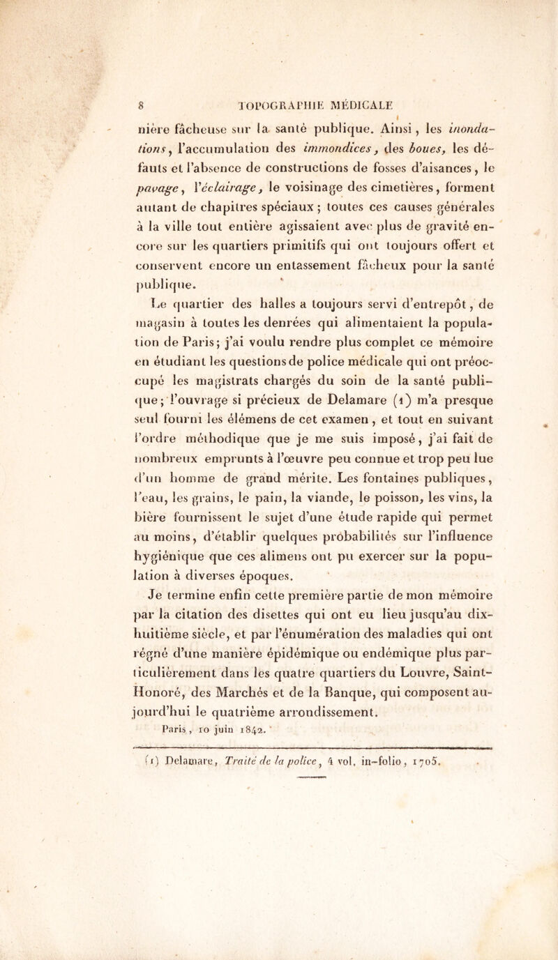 nière fâcheuse sur la santé publique. Ainsi, les inonda- tions , l’accumulation des immondices , des boues, les dé- fauts et l’absence de constructions de fosses d’aisances, le pavage, Véclairage, le voisinage des cimetières, forment autant de chapitres spéciaux ; toutes ces causes générales à la ville tout entière agissaient avec plus de gravité en- core sur les quartiers primitifs qui ont toujours offert et conservent encore un entassement fâcheux pour la santé publique. Le quartier des halles a toujours servi d’entrepôt, de magasin à toutes les denrées qui alimentaient la popula- tion de Paris; j’ai voulu rendre plus complet ce mémoire en étudiant les questions de police médicale qui ont préoc- cupé les magistrats chargés du soin de la santé publi- que; Fouvrage si précieux de Delamare (î) m’a presque seul fourni les élémens de cet examen, et tout en suivant l’ordre méthodique que je me suis imposé, j’ai fait de nombreux emprunts à l’oeuvre peu connue et trop peu lue d’un homme de grand mérite. Les fontaines publiques, Peau, les grains, le pain, la viande, le poisson, les vins, la bière fournissent le sujet d’une étude rapide qui permet au moins, d’établir quelques probabilités sur l’influence hygiénique que ces alimens ont pu exercer sur la popu- lation à diverses époques. Je termine enfin cette première partie de mon mémoire par la citation des disettes qui ont eu lieu jusqu’au dix- huitième siècle, et par l’énumération des maladies qui ont régné d’une manière épidémique ou endémique plus par- ticulièrement. dans les quatre quartiers du Louvre, Saint- Honoré, des Marchés et de la Banque, qui composent au- jourd’hui le quatrième arrondissement. Paris , xo juin 1842. ' fx) Delamare, Traité de la policey 4 vol, in-fo!io, 1705.