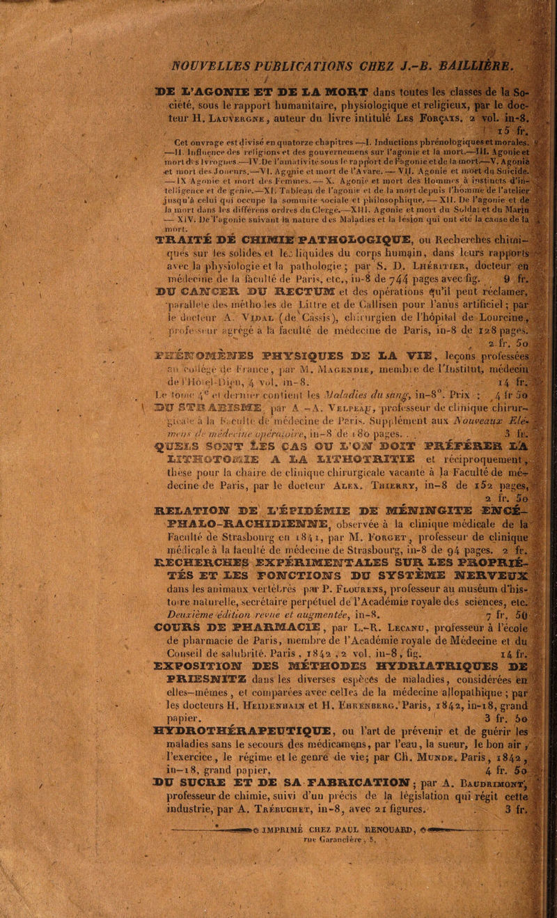 SMS ;...r 1 •s * ' V- / ï ; \'J' , ,À Ï7*jS •’ V^. 41*<• . 1 ■ .v; ■( mm W: ü NOUVELLES PUBLICATIONS CHEZ J.-B. BAILLIÈRE. DE L’AGONIE ET DE LA MORT dans toutes les classes de la So- ciété, sous le rapport humanitaire, physiologique et religieux, par le doc- teur H. Lauvergne, auteur du livre intitulé Les Forçats, 2 vol. in-8. z . ' x5 fr. Cet ouvrage est divisé en quatorze chapitres —l. Inductions phrénolbgiques et morales. V —11. Influence des religions et des gouvernetnens sur l’agonie et la mort.—111. Agonie et inorldrs Ivrognes.—IV.De l’amativité sous le rapjlort de Fagonieetde la mort.—V. Agonie et mort des Joueurs.—-VI. Agynie et mort de l’Avare. — VII. Agonie et mort cfil Suicide. ,t ■et mort cies Joueurs.— VI. Ag<^ji — IX Agonie et mort des Femmes. X. Agonie et mort des Hommes à instincts d’ih- m I V. - m '■mi' teliigence et de genie.—XI. Tableau de l’agonie et de la mort depuis l'homme de l’atelier jusqu’à celui qui occupe la sommité sociale et philosophique.—XII. De l’agonie et de la mort dans les différons ordres du Clergé.—XMi. Agonie et mort du Soldai et du Marin v — XIV. DeTagonie suivant la nature des Maladies et la lésion qui ont été la cause de ta £ mort. TRAITÉ DÉ CHIMIE PATHOLOGIQUE, ou Recherches chirni- : ques sur les solides et leù liquides du corps humain, dans leurs rapports ~ avec la physiologie et la pathologie* par S. D. Lhéritier, docteur en médecine de la faculté de Paris, etc., in-8 de 744 pages avec fig. 9 fr. DU CANCER DU RECTUM et des opérations qu’il peut réclamer, parallèle des méthodes de Littré et de Callisen pour l’anus artificiel ; par le docteur A. Vidai. (de. Cassis), chirurgien de l’hôpitvil de Lourcine, profe st ur agrégé à la faculté de médecine de Paris, in-8 de 128 pages, m 2 fr. 5 o I- PHÉNOMÈNES PHYSIQUES DE LA VIE, leçons professées an collège de France, par M. Magendie, membie de l'Institut, médecin de l’Hoiel-Dieu, 4 vol. in-8. 1 14 fr. Le tome 4 e el dernier contient les Maladies du sang, in-8°. Prix : 4 fr S o DU STB ARISME. par A - A. Velpeajj, professeur de clinique chirur- gicale à la Faculté de médecine de Paris. Supplément aux Nouveaux Elé- mens de médecine opéraiuire, in-8 de 1 80 pages. . 3 •QUELS S02WT .LES CAS OU L’PN ©OIT PRÉFÉRER LÀ LITHOTOMIE A LA LÏTHOTRÎTIE et réciproquement, th èse pour la chaire de clinique chirurgicale vacante à la Faculté de mc-r decine de Paris, par le docteur Aeex. Thierry, in-8 de i52 pages, 2 fr. 5o RELATION DE L’ÉPIDÉMIE DE MÉNINGITE ENCÉ- ■ PHALO-RACHIDlEMNEj observée à la clinique médicale de la 1 Faculté de Strasbourg en 1841, par M. Forget, professeur de clinique médicale à la faculié de médecine de Strasbourg, in-8 de 94 pages. 2 fr. RECHERCHES EXPÉRIMENTALES SUR LES PROPRIÉ- TÉS ET LES FONCTIONS DU SYSTÈME NERVEUX % dans les animaux vertébrés par P. Flourens, professeur au muséum d'his- toire naturelle, secrétaire perpétuel de l’Académie royale deS sciences, etc. c Deuxième édition revue et augmentée, in-8. 7 fr. 50-œî COURS DE PHARMACIE, par L.-R. Lecanu, professeur à l’école de pharmacie de Paris, membre de l’Académie royale de Médecine et du ' Conseil de salubrité. Paris , 1842 ,2 vol. iu-8 , fig. 14 fr. EXPOSITION DES MÉTHODES HYDRIATRIQUES DE FRIESNITZ da ns les diverses espèces de maladies, considérées en elles-mêmes , et comparées avec celles de la médecine allopathique ; par ■ le,s docteurs H. Heidenhaim et H. Ehrenberg. Paris, 1842, in-18, grand \ papier. 3 fr. 60 HYDROTHÉRAPEUTIQUE, ou l’art de prévenir et de guérir les maladies sans le secours des médicamens, par l’eau, la sueur, le bon air , l’exercice , le régime, et le genre de vie; par Cli. Mtjnde. Paris, 1842 , in-18, grand papier, 4 fr. 5o DU SUCRE ET DE SA FABRICATION ; par A. Baüdrimont’, t professeur de chimie, suivi d’uu précis de la législation qui régit cette industrie, par A. Trébuchet, in-8, avec 21 figures. . 3 fr. »© IMPRIME CHEZ PAUL RENOUAI®, ©< r«e Garancière -, 6.