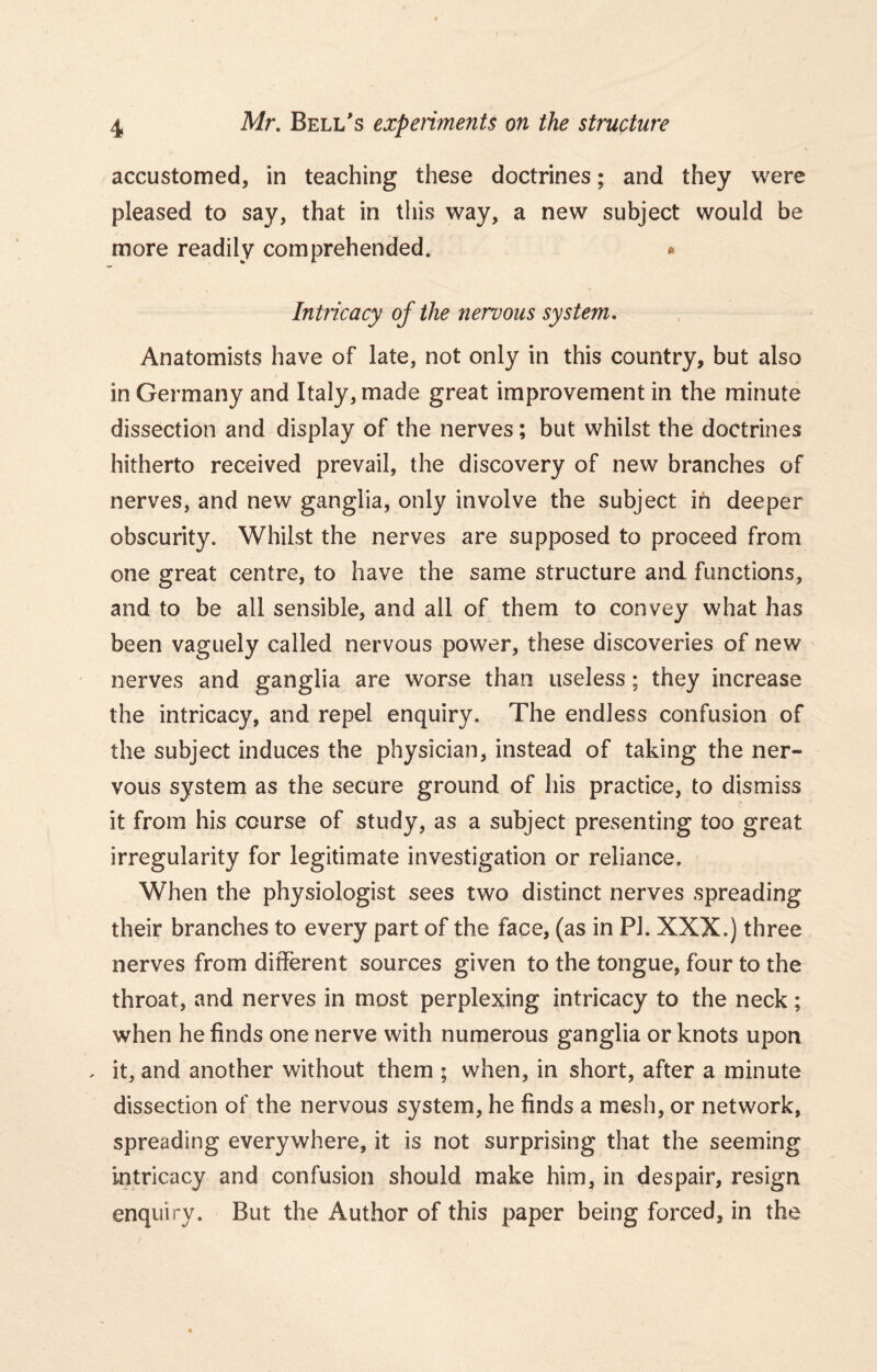 accustomed, in teaching these doctrines; and they were pleased to say, that in this way, a new subject would be more readily comprehended. * Intricacy of the nervous system. Anatomists have of late, not only in this country, but also in Germany and Italy, made great improvement in the minute dissection and display of the nerves; but whilst the doctrines hitherto received prevail, the discovery of new branches of nerves, and new ganglia, only involve the subject in deeper obscurity. Whilst the nerves are supposed to proceed from one great centre, to have the same structure and functions, and to be all sensible, and all of them to convey what has been vaguely called nervous power, these discoveries of new nerves and ganglia are worse than useless; they increase the intricacy, and repel enquiry. The endless confusion of the subject induces the physician, instead of taking the ner- vous system as the secure ground of his practice, to dismiss it from his course of study, as a subject presenting too great irregularity for legitimate investigation or reliance. When the physiologist sees two distinct nerves spreading their branches to every part of the face, (as in PI. XXX.) three nerves from different sources given to the tongue, four to the throat, and nerves in most perplexing intricacy to the neck; when he finds one nerve with numerous ganglia or knots upon . it, and another without them ; when, in short, after a minute dissection of the nervous system, he finds a mesh, or network, spreading everywhere, it is not surprising that the seeming intricacy and confusion should make him, in despair, resign enquiry. But the Author of this paper being forced, in the