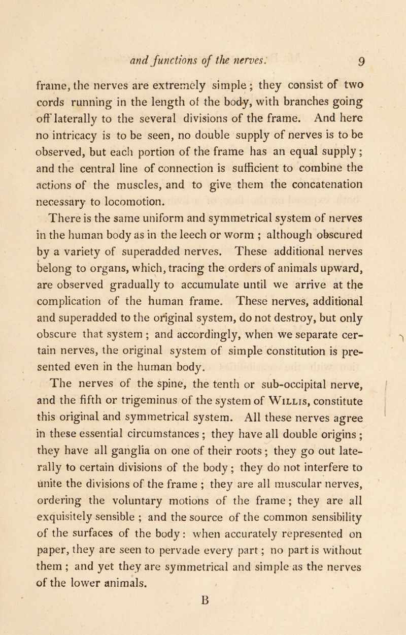 frame, the nerves are extremely simple; they consist of two cords running in the length of the body, with branches going off'laterally to the several divisions of the frame. And here no intricacy is to be seen, no double supply of nerves is to be observed, but each portion of the frame has an equal supply; and the central line of connection is sufficient to combine the actions of the muscles, and to give them the concatenation necessary to locomotion. There is the same uniform and symmetrical system of nerves in the human body as in the leech or worm ; although obscured by a variety of superadded nerves. These additional nerves belong to organs, which, tracing the orders of animals upward, are observed gradually to accumulate until we arrive at the complication of the human frame. These nerves, additional and superadded to the original system, do not destroy, but only obscure that system ; and accordingly, when we separate cer- tain nerves, the original system of simple constitution is pre- sented even in the human body. The nerves of the spine, the tenth or sub-occipital nerve, and the fifth or trigeminus of the system of Willis, constitute this original and symmetrical system. All these nerves agree in these essential circumstances ; they have all double origins ; . they have all ganglia on one of their roots; they go out late- rally to certain divisions of the body; they do not interfere to unite the divisions of the frame ; they are all muscular nerves, ordering the voluntary motions of the frame; they are all exquisitely sensible ; and the source of the common sensibility of the surfaces of the body: when accurately represented on paper, they are seen to pervade every part; no partis without them ; and yet they are symmetrical and simple as the nerves of the lower animals. B