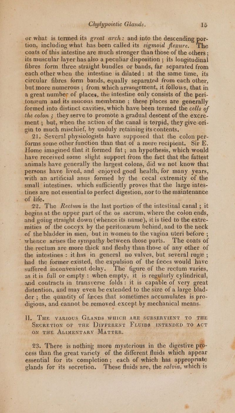 or what is termed its great arch: and into the descending por- tion, including what has been called its sigmoid flecure. The coats of this intestine are much stronger than those of the others ; its muscular layer has also a peculiar disposition ; its longitudinal fibres form three straight bundles or bands, far separated from - each other when the intestine is dilated: at the same time, its circular fibres form bands, equally separated from each other, but more numerous ; from which arrangement, it follows, that in a great number of places, the intestine only consists of the peri- ton#um and its mucous membrane ; these places are generally formed into distinct cavities, which have been termed the cells of the colon ; they serve to promote a gradual descent of the excre- ment ; but, when the action of the canal is torpid, they give:ori- gin to much mischief, by unduly retaining itscontents. 21. Several physiologists have supposed that the colon per- forms some other function than that of a mere recipient. Sir E. Home imagined that it formed fat ; an hypothesis, which would have received some slight support fror the fact that the fattest animals have generally the largest colons, did we not know that persons have lived, and enjoyed good health, for many years, with an artificial anus formed by the cecal extremity of the small intestines, which sufficiently proves that the large intes- - tines are not essential to perfect digestion, nor to the maintenance of life. | 22. The Rectum is the last portion of the intestinal canal ; it begins at the upper part of the os sacrum, where the colon ends, and going straight down (whence its name), it is tied to the extre- mities of the coccyx by the peritonzeum behind, and to the neck of the bladder in men, but in women to the vagina uteri before ; ‘ whence arises the sympathy between those parts. The coats of - the rectum are more thick and fleshy than those of any other of the intestines : it has in general no valves, but several ruge ; had the former existed, the expulsion of the feces would have suffered inconvenient delay. The figure of the rectum varies, as it is full or empty : when empty, it is rege any cylindrical, -and contracts in transverse folds: it is capable of very great distention, and may even be extended to the size of a large blad- der ; the quantity of feces that sometimes accumulates is pro- digious, and cannot be removed except by mechanical means. I]. Tue various GLANDS WHICH ARE SUBSERVIENT TO THE Secretion or tHe Dirrerent FLUIps INTENDED TO ACT on THe AuimentaRY Marter. 23. There is nothing more mysterious in the digestive pto- cess than the great variety of the different fluids which appear essential for its completion; each of which has appropriate glands for its secretion. These fluids are, the salvia, which 1s