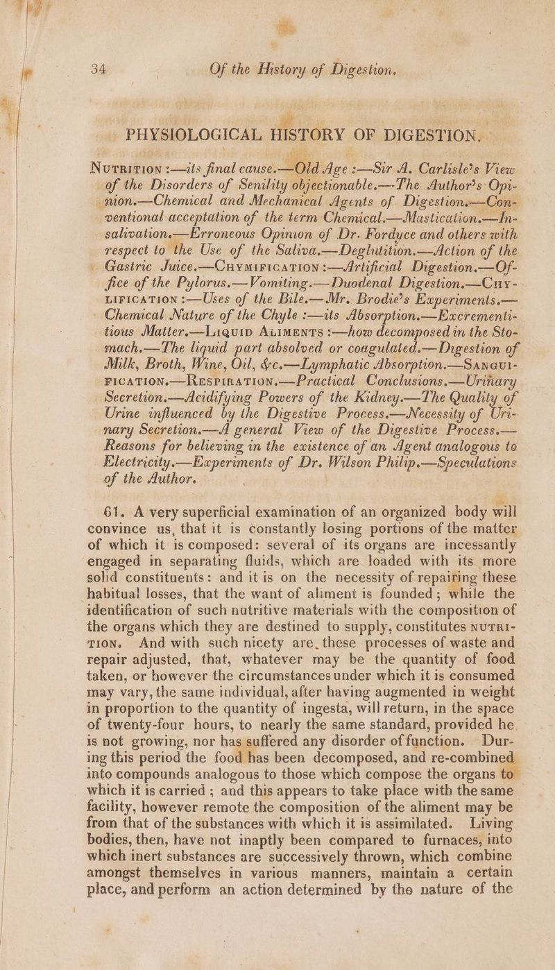 aon me Foieas of Senility cain the b apitie a _nion.—Chemical and Mechanical Agents of Digestion—Con- ventional acceptation of the term Chemical. — Mastication.—In- salivation.—Erroneous Opinion of Dr. Fordyce and others with respect to the Use of the Saliva.—Deglutition.—Action of the Gastric Juice. —Cuymirication :—Artificial Digestion.—Of- fice of the Pylorus.—Vomiting.— Duodenal Digestion.—Cuy- LIFICATION :—Uses of the Bilee—Mr. Brodie’s Experiments.— ~ Chemical Nature of the Chyle :—uats Absorption.—Eacrementi- tious Matter.—Liquip AiIMENTS :—how decomposed in the Sto- mach.—The liqud part absolved or coagulaied.— Digestion of Milk, Broth, Wine, Oul, ¢-c.—Lymphatic Absorption.—Saneut- ricaTion.—Respiration.—Practical Conclusions. —Uriha Secretion.—Acidifying Powers of the Kidney.—The Quality of Urine influenced by the Digestive Process.—Necessity of Uri- nary Secretion.—A general View of the Digestive Process.— Reasons for believing in the ewistence of an Agent analogous to Electricity. —Eaperiments of Dr. akileon ak —Speculations A the Author. ae 61. A very superficial examination of an organized body will convince us, that it is constantly losing portions of the matter of which it is composed: several of its organs are incessantly engaged in separating fluids, which are loaded with its more solid constituents: and it is on the necessity of repairing these identification of such nutritive materials with the composition of the organs which they are destined to supply, constitutes nuTrRi- tion. And with such nicety are. these processes of waste and repair adjusted, that, whatever may be the quantity of food may vary, the same individual, after having augmented in weight in proportion to the quantity of ingesta, will return, in the space of twenty-four hours, to nearly the same standard, provided he. is not growing, nor has suffered any disorder of function. Dur- ing this period the food has been decomposed, and re- rear il into compounds analogous to those which compose the organs which it is carried ; and this appears to take place with the same — facility, however remote the composition of the aliment may be from that of the substances with which it is assimilated. Living bodies, then, have not inaptly been compared to furnaces, into which inert substances are successively thrown, which combine amongst themselves in various manners, maintain a certain place, and perform an action determined by the nature of the