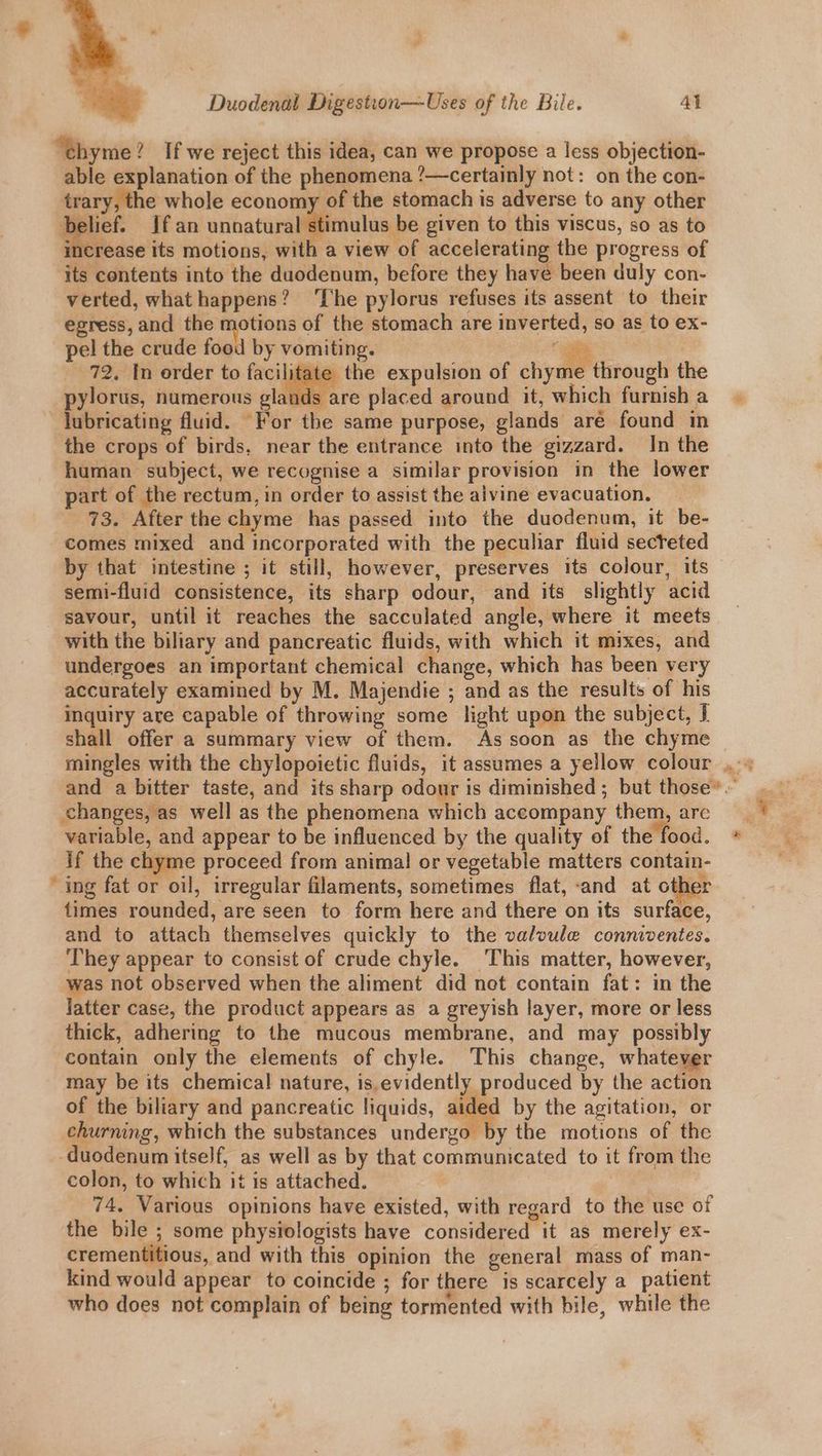“thyme? If we reject this idea, can we propose a less objection- able explanation of the phenomena ?—certainly not: on the con- trary, the whole economy of the stomach is adverse to any other a If an unoatura stimuli be given to this viscus, so as to crease its motions, with a view of accelerating the progress of its contents into the duodenum, before they have been duly con- egress, and the rs Hoe of the stomach are inverted, so as to ex- pel the crude foo oe 72. In order to facilitate t mingles with the chylopoietic fluids, it assumes a yellow colour + and a bitter taste, and its sharp odour is diminished ; but those’. changes, as well as the phenomena which accompany them, are variable, and appear to be influenced by the quality of the food. * if the chyme proceed from animal or vegetable matters contain- ‘ing fat or oil, irregular filaments, sometimes flat, «and at othe: times rounded, are seen to form here and there on its surface, and to attach themselves quickly to the valvule conniventes. They appear to consist of crude chyle. This matter, however, was not observed when the aliment did net contain fat: in the latter case, the product appears as a greyish layer, more or less thick, adhering to the mucous membrane, and may possibly contain only the elements of chyle. This change, whatever may be its chemical nature, is.evidently produced by the action of the biliary and pancreatic liquids, aided by the agitation, or churning, which the substances undergo by the motions of the ‘duodenum itself, as well as by that communicated to it from the colon, to which it is attached. 74. Various opinions have existed, with regard to the use of the bile ; some physiologists have considered it as merely ex- crementitious, and with this opinion the general mass of man- kind would appear to coincide ; for there is scarcely a patient who does not complain of being tormented with bile, while the