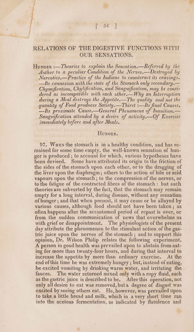 RELATIONS OF THE DIGESTIVE FUNCTIONS WITH — OUR SENSATIONS. Huneer :—Theories to explain the Sensation.—Referred by the Author to a peculiar Condition of the Nerves.—Destroyed by _ Narcotics. —-Practice of the Indians to counteract its cravings. _—dts connexion with the state of the Stomach only secondary.— Chymification, Chylification, and Sanguification, may be const- dered as incompatible with each other.—Why an Interruption during a Meal destroys the Appetite.-—-The quality and not the quantity of Food produces Satiety.— Thirst :—Its final Causes. —Its proximate Cause.—General Phenomena of Inanition. Sanguification attended by a desire of activity.—Of Exercise ammediately before and after Meals, Honcer. 97. Wuen the stomach is in a healthy condition, and has re- mained for some time empty, the well-known sensation of hun- ger is produced ; to account for which, various hypotheses have been devised. Some have attributed its origin to the friction of the sides of the stomach upon each other, orto the dragging of the liver upon the diaphragm; others to the action of bile or acid vapours upon the stomach ; to the compression of the nerves, or to the fatigue of the contracted fibres of the stomach: but such theories are subverted by the fact, that the stomach may remain empty for a long interval, during disease, without any sensation of hunger ; and that when present, it may cease or be allayed by various causes, although food should not have been taken ; as often happens after the accustomed period of repast is over, or from the sudden communication of news that overwhelms us with grief or disappointment. The physiologists of the present day attribute the phenomenon to the stimulant action of the gas- tric juice upon the nerves of the stomach ; and to support this opinion, Dr. Wilson Philip relates the following experiment. A person in good health was prevailed upon to abstain from eat- ing for more than twenty-four hours, and during that interval to increase the appetite by more than ordinary exercise. At the end of this time he was extremely hungry ; but, instead of eating, he excited vomiting by drinking warm water, and irritating the fauces. ‘The water returned mixed only witha ropy fluid, such as the gastric juice is described to be. After this operation, not only all desire to eat was removed, buta degree of disgust was excited by seeing others eat. He, however, was prevailed upon to take a little bread and milk, which in avery short time ran into the acetous fermentation, as indicated by flatulence and