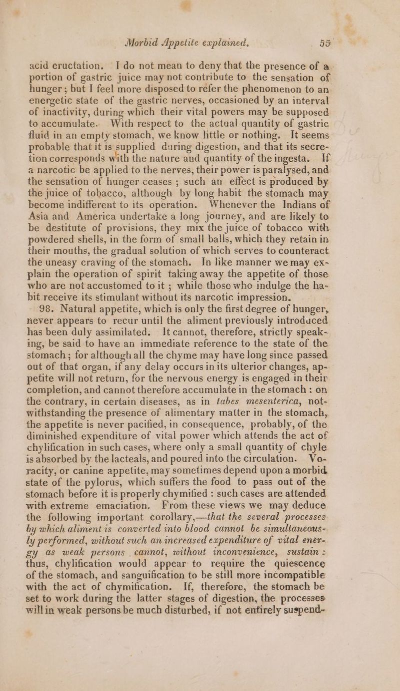 acid eructation. I do not mean to deny that the presence of a. portion of gastric juice may not contribute to the sensation of hunger ; bat I feel more disposed to refer the phenomenon to an. energetic state of the gastric nerves, occasioned by an interval of inactivity, during which their vital powers may be supposed to accumulate. With respect to the actaal quantity of gastric fluid in an empty stomach, we know little or nothing. It seems probable that it is supplied during digestion, and that its secre- tion corresponds with the nature and quantity of theingesta. If a narcotic be applied to the nerves, their power is paralysed, and the sensation of hunger ceases ; such an effect is produced by the juice of tobacco, although by long habit the stomach may become indifferent to its operation. Whenever the Indians of Asia and America undertake a long journey, and are likely to be destitute of provisions, they mix the juice of tobacco with powdered shells, in the form of small balls, which they retain in their mouths, the gradual solution of which serves to counteract the uneasy craving of the stomach. In like manner we may ex- plain the operation of spirit taking away the appetite of those who are not accustomed to it ; while those who indulge the ha- bit receive its stimulant without its narcotic impression. 98. Natural appetite, which is only the first degree of hunger, never appears to recur until the aliment previously introduced has been duly assimilated. It cannot, therefore, strictly speak- ing, be said to have an immediate reference to the state of the stomach ; for althougtiall the chyme may have long since passed out of that organ, if any delay occurs in its ulterior changes, ap- petite will not return, for the nervous energy is engaged in their completion, and cannot therefore accumulate in the stomach: on the contrary, in certain diseases, as in tabes mesenterica, not- withstanding the presence of alimentary matter in the stomach, the appetite is never pacified, in consequence, probably, of the diminished expenditure of vital power which attends the act of chylification in such cases, where only a small quantity of chyle is absorbed by the lacteals, and poured into the circulation. Vo- racity, or canine appetite, may sometimes depend upon a morbid. state of the pylorus, which suffers the food to pass out of the stomach before it is properly chymified : such cases are attended with extreme emaciation. From these views we may deduce the following important corollary,—that the several processes by which aliment is converted into blood cannot be simultawecus- ly performed, without such an increased expenditure of vital ener- gy as weak persons cannot, without inconvenience, sustain : thus, chylification would appear to require the quiescence of the stomach, and sanguification to be still more incompatible with the act of chymification. If, therefore, the stomach be set to work during the latter stages of digestion, the processes willin weak persons be much disturbed, if not entirely suspend-