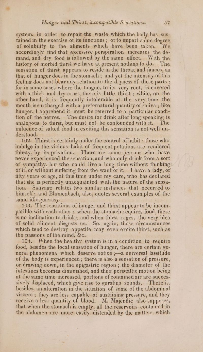 system, in order to repair the waste which the body has sus- tained in the exercise of its functions ; or to impart a due degree of solubility to the aliments which have been taken. We accordingly find that excessive perspiration increases the de- mand, and dry food is followed by the same effect. With the history of morbid thirst we have at present nothing todo. The sensation of thirst appears to reside in the throat and fauces, as that of hunger does in the stomach ; and yet the intensity of this feeling does not bear any relation to the dryness of these parts ; for in some cases where the tongue, to its very root, ts covered with a thick and dry crust, there is little thirst ; while, on the other hand, it is frequently intolerable at the very time the mouth is surcharged with a preternatural quantity of saliva ; like hunger, | apprehend it must be referred to a particular condi- tion of the nerves. The desire for drink after long speaking is analogous to thirst, but must not be confounded with it. The influence of salted food in exciting this sensation is not well un- derstood. : | 102. Thirst is certainly under the control of habit : those who indulge in the vicious habit of frequent potations are rendered thirsty, by its privation. There are some persons who have never experienced the sensation, and who only drink from a sort of sympathy, but who could live a long time without thinking of it, or without suffering from the want of it. I have a lady, of fifty years of age, at this time under my care, who has declared that she is perfectly unacquainted with the nature of the sensa- tion. Sauvage relates two similar instances that occurred to — himself; and Blumenbach, also, quotes several examples of the same idiosyncrasy-. . : 103. The sensations of hunger and thirst appear to be incom- patible with each other: when the stomach requires food, there is no inclination to drink; and when thirst rages, the very idea of solid aliment disgusts us. So, again, those circumstances which tend to destroy appetite may even excite thirst, such as the passions of the mind, &c. 104. When the healthy system is in a condition to require food, besides the local sensation of hunger, there are certain ge- neral phenomena which deserve notice ;—a universal lassitude of the body is experienced ; there is also a sensation of pressure, or drawing down, in the epigastric region ; the diameter of the intestines becomes diminished, and their peristaltic motion being at the same time increased, portions of contained air are succes- sively displaced, which give rise to gurgling sounds. There is, besides, an alteration in the situation of some of the abdominal! viscera ; they are less capable of sustaining pressure, and they receive a less quantity of blood. M. Majendie also supposes, that when the stomach is empty, all the reservoirs contained in the abdomen are more easily distended by the matters. which