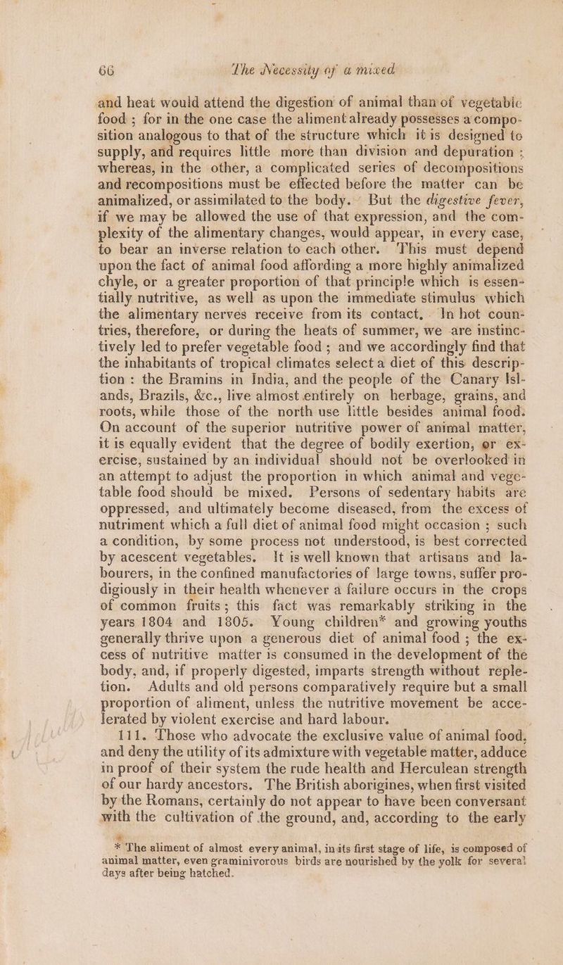 and heat would attend the digestion of animal than of vegetabic food ; for in the one case the aliment already possesses a compo- sition analogous to that of the structure which itis designed to supply, and requires little more than division and depuration ; whereas, in the other, a complicated series of decompositions and recompositions must be effected before the matter can be animalized, or assimilated to the body. But the digestive fever, if we may be allowed the use of that expression, and the com- plexity of the alimentary changes, would appear, in every case, to bear an inverse relation to each other. This must depend upon the fact of animal food affording a more highly animalized chyle, or a greater proportion of that principle which is essen- tially nutritive, as well as upon the immediate stimulus which the alimentary nerves receive from its contact, In hot coun- tries, therefore, or during the heats of summer, we are istinc- tively led to prefer vegetable food ; and we accordingly find that the inhabitants of tropical climates select a diet of this descrip- tion : the Bramins in India, and the people of the Canary Isl- ands, Brazils, &c., live almost entirely on herbage, grains, and roots, while those of the north use little besides animal food. On account of the superior nutritive power of animal matter, it is equally evident that the degree of bodily exertion, er ex- ercise, sustained by an individual should not be overlooked in an attempt to adjust the proportion in which animal and vege- table food should be mixed. Persons of sedentary habits are oppressed, and ultimately become diseased, from the excess of nutriment which a fall diet of animal food might occasion ; such a condition, by some process not understood, is best corrected by acescent vegetables. It is well known that artisans and la- bourers, in the confined manufactories of large towns, suffer pro- digiously in their health whenever a failure occurs in the crops of common fruits; this fact was remarkably striking in the years 1804 and 1805. Young children* and growing youths generally thrive upon a generous diet of animal food ; the ex- cess of nutritive matter is consumed in the development of the body, and, if properly digested, imparts strength without reple- tion. Adults and old persons comparatively require but a small proportion of aliment, unless the nutritive movement be acce- lerated by violent exercise and hard labour. 111. Those who advocate the exclusive value of animal food, and deny the utility of its admixture with vegetable matter, adduce in proof of their system the rude health and Herculean strength of our hardy ancestors. The British aborigines, when first visited by the Romans, certainly do not appear to have been conversant with the cultivation of the ground, and, according to the early * The aliment of almost every animal, inits first stage of life, is composed of animal matter, even graminivorous birds are nourished by the yolk for severa! days after being hatched.