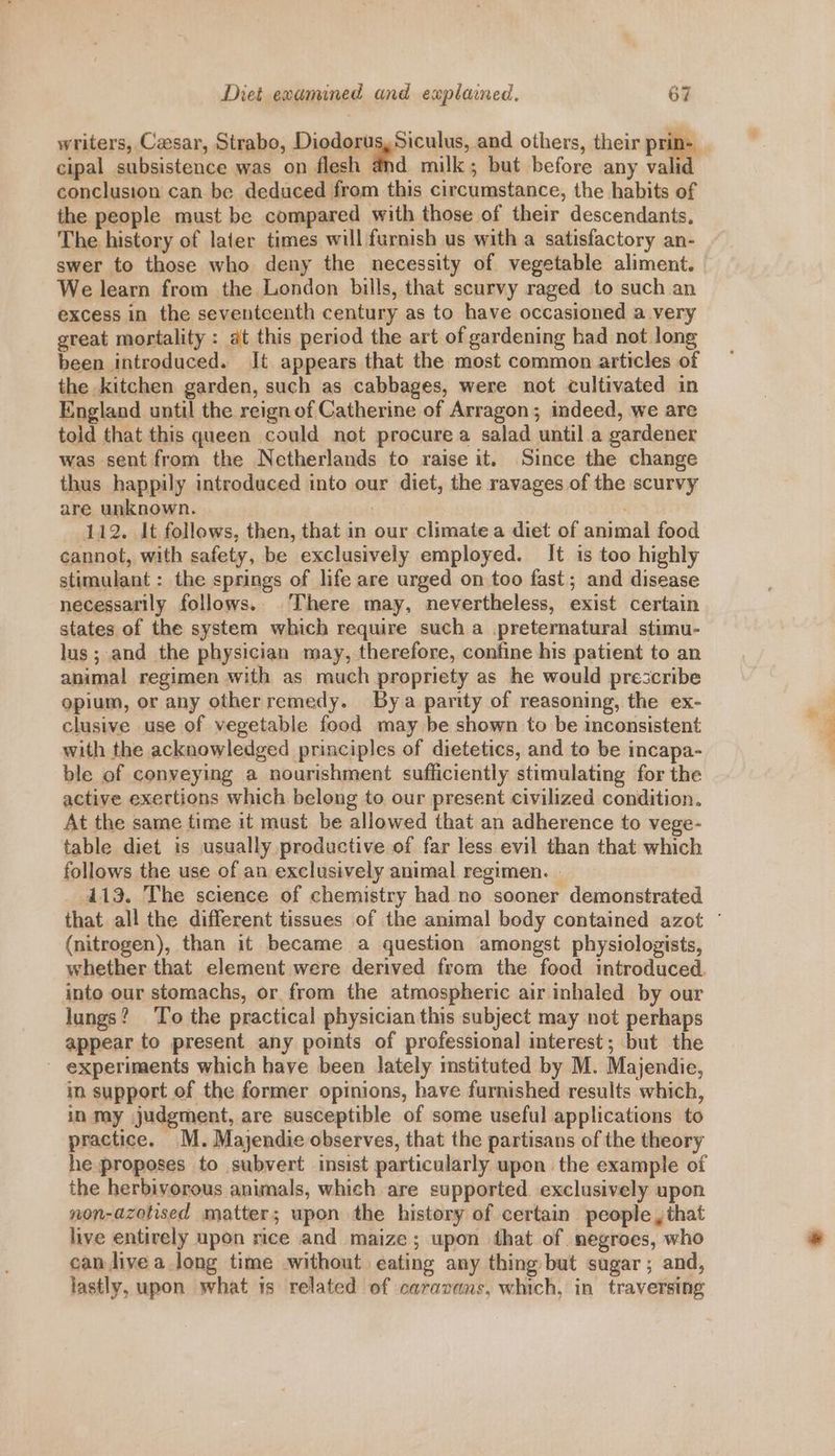 cipal subsistence was on flesh and milk; but before any vali conclusion can be deduced from this circumstance, the habits of the people must be compared with those of their descendants. The history of later times will furnish us with a satisfactory an- swer to those who deny the necessity of vegetable aliment. We learn from the London bills, that scurvy raged to such an excess in the seventeenth century as to have occasioned a very great mortality : at this period the art of gardening had not long been introduced. It appears that the most common articles of the kitchen garden, such as cabbages, were not cultivated in England until the reign of Catherine of Arragon; indeed, we are told that this queen could not procure a salad until a gardener was sent from the Netherlands to raise it. Since the change thus happily introduced into our diet, the ravages of the scurvy are unknown. aye 112. It follows, then, that in our climate a diet of animal food cannot, with safety, be exclusively employed. It is too highly stimulant : the springs of life are urged on too fast; and disease necessarily follows.. There may, nevertheless, exist certain states of the system which require such a .preternatural stimu- lus; and the physician may, therefore, confine his patient to an animal regimen with as much propriety as he would prescribe opium, or any otherremedy. Bya parity of reasoning, the ex- clusive use of vegetable food may be shown to be inconsistent with the acknowledged principles of dietetics, and to be incapa- ble of conveying a nourishment sufficiently stimulating for the active exertions which belong to our present civilized condition. At the same time it must be allowed that an adherence to vege- table diet is usually productive of far less evil than that which follows the use of an exclusively animal regimen. . 413. The science of chemistry had no sooner demonstrated (nitrogen), than it became a question amongst physiologists, whether that element were derived from the food introduced. into our stomachs, or from the atmospheric air inhaled by our lungs? To the practical physician this subject may not perhaps appear to present any points of professional interest; but the - experiments which have been lately instituted by M. Majendie, in support of the former opinions, have furnished results which, in may judgment, are susceptible of some useful applications to practice. M. Majendie observes, that the partisans of the theory he proposes to subvert insist particularly upon the example of the herbivorous animals, which are supported exclusively upon non-azotised matter; upon the history of certain people, that live entirely upon rice and maize; upon that of negroes, who can live a long time without eating any thing but sugar; and, lastly, upon shat 1s related of caravans, which, in traversing