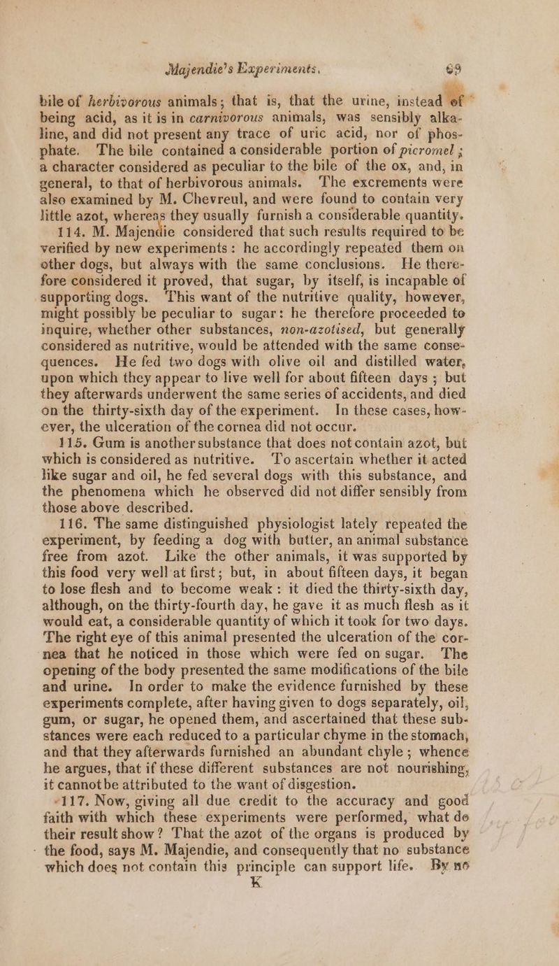 bile of herbivorous animals; that is, that the urine, rostead WP being acid, as it is in carnivorous animals, was sensibly alka- line, and did not present any trace of uric acid, nor of phos- phate. The bile contained a considerable portion of picromel ; a character considered as peculiar to the bile of the ox, and, in general, to that of herbivorous animals. ‘The excrements were also examined by M. Chevreul, and were found to contain very little azot, whereas they usually furnish a considerable quantity. 114. M. Majendic considered that such results required to be verified by new experiments: he accordingly repeated them on other dogs, but always with the same conclusions. He there- fore considered it proved, that sugar, by itself, is incapable of supporting dogs. ‘This want of the nutritive quality, however, might possibly be peculiar to sugar: he therefore proceeded to inquire, whether other substances, non-azotised, but generally considered as nutritive, would be attended with the same conse- quences. He fed two dogs with olive oil and distilled water, upon which they appear to live well for about fifteen days ; but they afterwards underwent the same series of accidents, and died on the thirty-sixth day of the experiment. In these cases, how- ever, the ulceration of the cornea did not occur. | 115. Gum is another substance that does not contain azot, but which is considered as nutritive. ‘To ascertain whether it acted like sugar and oil, he fed several dogs with this substance, and the phenomena which he observed did not differ sensibly from those above described. 116. The same distinguished physiologist lately repeated the experiment, by feeding a dog with butter, an animal substance free from azot. Like the other animals, it was supported by this food very wellat first; but, in about fifteen days, it began to lose flesh and to become weak: it died the thirty-sixth day, although, on the thirty-fourth day, he gave it as much flesh as it would eat, a considerable quantity of which it took for two days. The right eye of this animal presented the ulceration of the cor- nea that he noticed in those which were fed on sugar. The opening of the body presented the same modifications of the bile and urine. In order to make the evidence furnished by these experiments complete, after having given to dogs separately, oil, gum, or sugar, he opened them, and ascertained that these sub- stances were each reduced to a particular chyme in the stomach, and that they afterwards furnished an abundant chyle ; whence he argues, that if these different substances are not nourishing, it cannot be attributed to the want of disgestion. “117. Now, giving all due credit to the accuracy and good faith with which these experiments were performed, what de their result show? That the azot of the organs is produced by - the food, says M. Majendie, and consequently that no substance which does not contain this principle can support life.. By 16 K