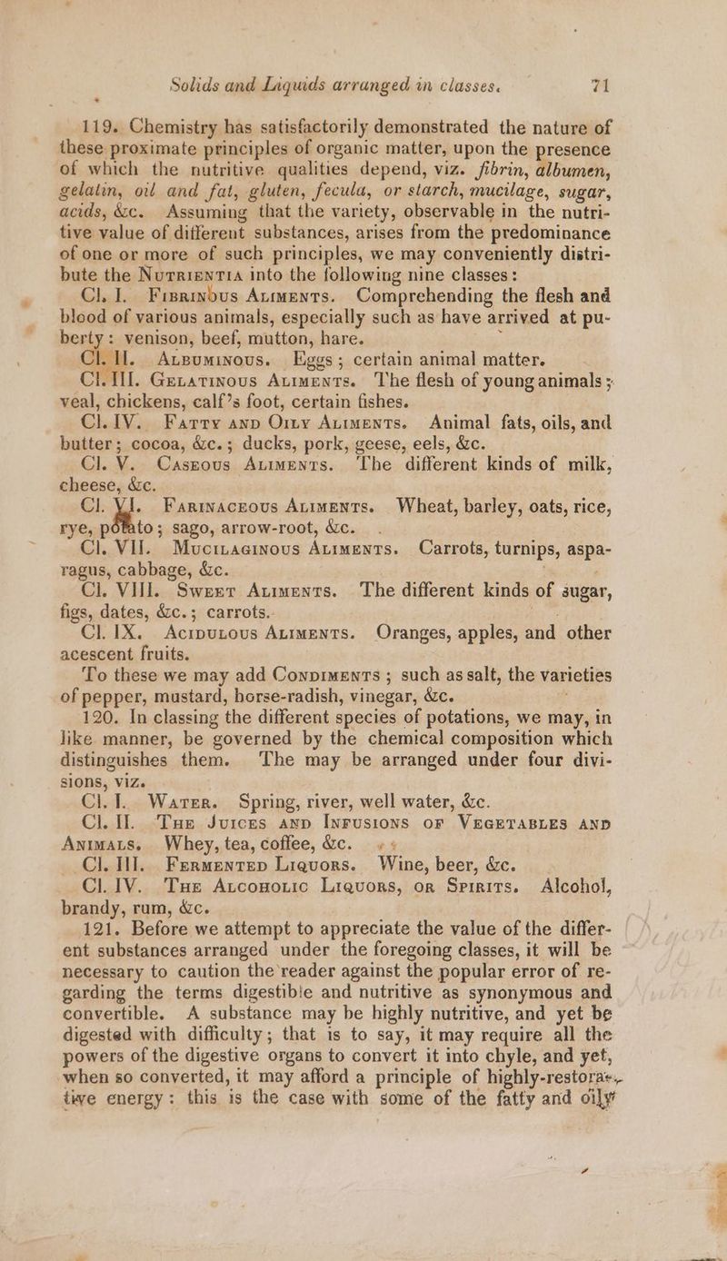119. Chemistry has satisfactorily demonstrated the nature of these proximate principles of organic matter, upon the presence of which the nutritive qualities depend, viz. fibrin, albumen, gelatin, ol and fat, gluten, fecula, or starch, mucilage, sugar, acids, &amp;c. Assuming that the variety, observable in the nutri- tive value of different substances, arises from the predominance of one or more of such principles, we may conveniently distri- bute the NurrienT1< into the following nine classes: Cl. I. Fisrinbus Aumenrs. Comprehending the flesh and blood of various animals, especially such as have arrived at pu- berty : venison, beef, mutton, hare. | Cl. Auguminous. Eggs; certain animal matter. CII. Gexatinous Auiments. The flesh of young animals ; veal, chickens, calf’s foot, certain fishes. Cl.1V. Farry anp Ory Auiments. Animal fats, oils, and butter; cocoa, &amp;c.; ducks, pork, geese, eels, &amp;c. Cl. V. Caszous Auiments. ‘The different kinds of milk, cheese, &amp;c. . Cl. s Farrnaceous Auiments. Wheat, barley, oats, rice, rye, potato; sago, arrow-root, &amp;c. Cl. VII. Muctraesinous Auiments. Carrots, turnips, aspa- ragus, cabbage, &amp;c. | , Ci, Vili. Sweet Auiments. The different kinds of sugar, figs, dates, &amp;c.; carrots.. he Cl. 1X. Acrputous Atiwents. Oranges, apples, and other acescent fruits. To these we may add ConpimenTs ; such as salt, the varieties of pepper, mustard, borse-radish, vinegar, &amp;c. 120. In classing the different species of potations, we may, in like manner, be governed by the chemical composition which distinguishes them. The may be arranged under four divi- sIOns, Viz. Ci. 1. Water. Spring, river, well water, &amp;c. Cl. Il. Tue Juices axp Inrusions oF VEGETABLES AND Antmats. Whey, tea, coffee, &amp;c. + « | Cl. 1. Frrmentep Ligvors. Wine, beer, &amp;c. Cl. 1V. Tue Atconoric Lrevors, or Spirits. Alcohol, brandy, rum, &amp;c. | 121. Before we attempt to appreciate the value of the differ- ent substances arranged under the foregoing classes, it will be necessary to caution the reader against the popular error of re- garding the terms digestible and nutritive as synonymous and convertible. A substance may be highly nutritive, and yet be digested with difficulty; that is to say, it may require all the powers of the digestive organs to convert it into chyle, and yet, when so converted, it may afford a principle of highly-restora+. twe energy: this is the case with some of the fatty and oily