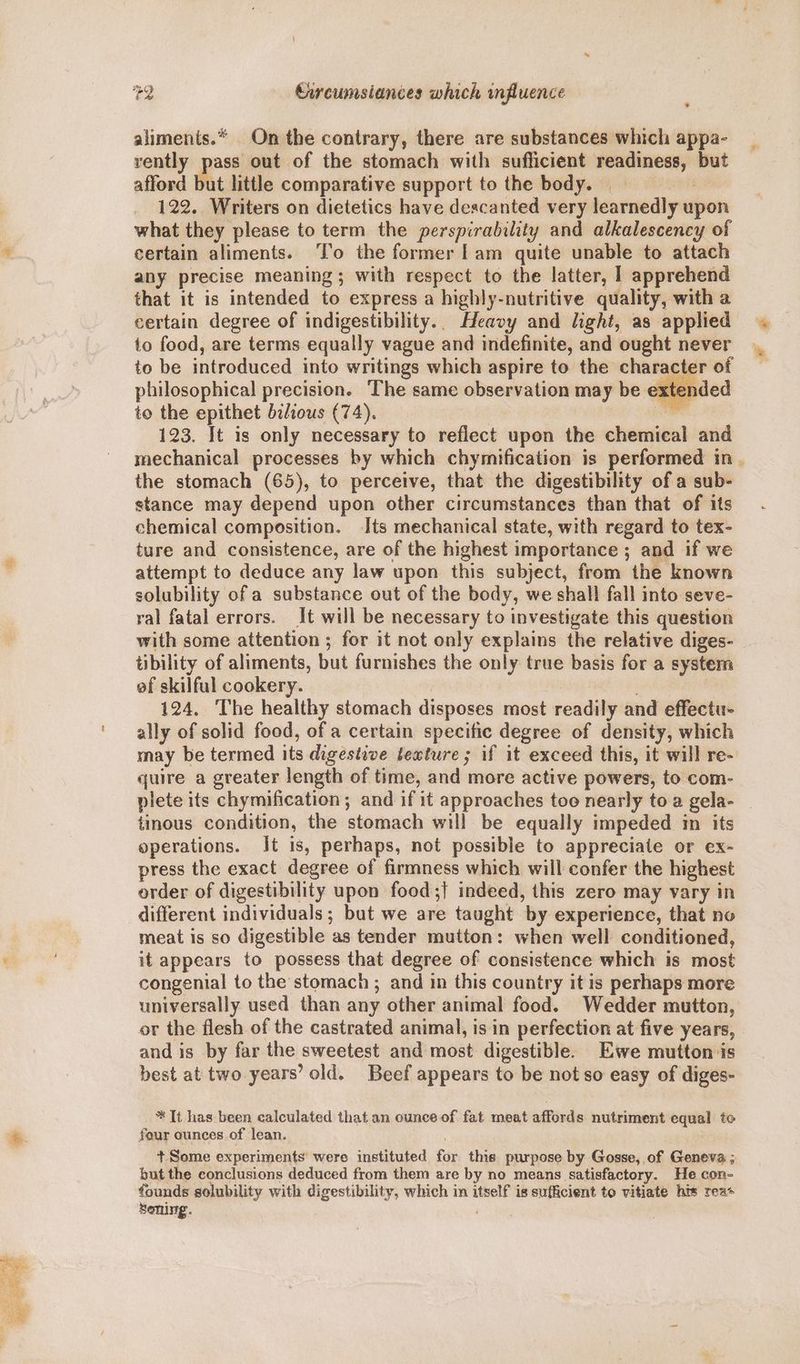 #2 Curcumsiances which influence aliments.* On the contrary, there are substances which appa- rently pass out of the stomach with suflicient readiness, but afford but little comparative support to the body. 7 122. Writers on dietetics have descanted very learnedly upon what they please to term the perspirability and alkalescency of certain aliments. ‘To the former |am quite unable to attach any precise meaning; with respect to the latter, I apprehend that it is intended to express a highly-nutritive quality, with a certain degree of indigestibility.. Heavy and light, as applied to food, are terms equally vague and indefinite, and ought never to be introduced into writings which aspire to the character of to the epithet bilious (74). ae 123. It is only necessary to reflect upon the chemical and mechanical processes by which chymification is performed in . the stomach (65), to perceive, that the digestibility of a sub- stance may depend upon other circumstances than that of its chemical composition. Its mechanical state, with regard to tex- ture and consistence, are of the highest importance ; and if we attempt to deduce any law upon this subject, from the known solubility of a substance out of the body, we shall fall into seve- ral fatal errors. It will be necessary to investigate this question with some attention ; for it not only explains the relative diges- tibility of aliments, but furnishes the only true basis for a system ef skilful cookery. : 124, The healthy stomach disposes most readily and effectu- ally of solid food, of a certain specific degree of density, which may be termed its digestive texture; if it exceed this, it will re- quire a greater length of time, and more active powers, to com- plete its chymification ; and if it approaches toe nearly toa gela- | tinous condition, the stomach will be equally impeded in its operations. Jt is, perhaps, not possible to appreciate or ex- press the exact degree of firmness which will confer the highest order of digestibility upon food ;{ indeed, this zero may vary in different individuals; but we are taught by experience, that no meat is so digestible as tender mutton: when well conditioned, it appears to possess that degree of consistence which is most congenial to the stomach ; and in this country it is perhaps more universally used than any other animal food. Wedder mutton, or the flesh of the castrated animal, is in perfection at five years, and is by far the sweetest and most digestible. E7we mutton is best at two years’ old. Beef appears to be not so easy of diges- * It has been calculated that an ounce of fat meat affords nutriment equal to four ounces of lean. + Some experiments’ were instituted for this purpose by Gosse, of Geneva ; but the conclusions deduced from them are by no means satisfactory. He con- founds solubility with digestibility, which in itself is sufficient to vitiate his rea+ soning.