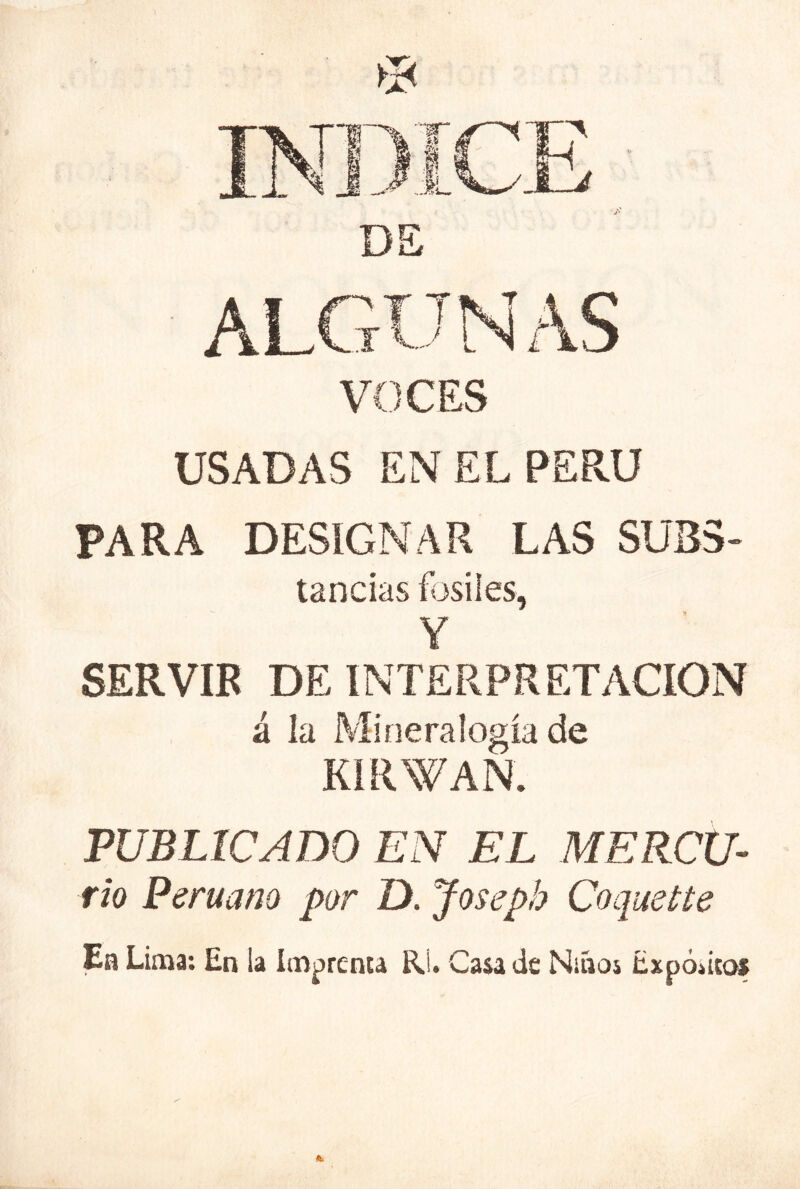 VOCES USADAS EN EL PERU PARA DESIGNAR LAS SUB5- tancias fósiles, Y SERVIR DE INTERPRETACION á la Mineralogía de KIRWAN. PUBLICADO EN EL MERCU- rio Peruano por D. Joseph Coquette Ea Lima: En la Imprenta Rj. Casa de Niños Expódeos