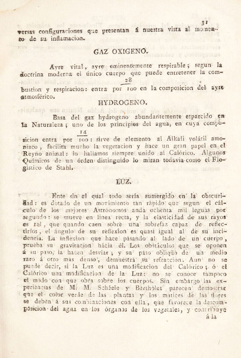 versas configuraciones que presentan á nuestra vista al mouien- to- de su inflamación-. GAZ OXIGENO. Áyre vital, ayre- eminentemente respirable según1 la áoctrina moderna el único cuerpo que puede entretener la com* 2_8 « “bustion y respiración: entra por too en la composición del aytf atmosférico* HYDROGENO. Basa del gaz hydrogeno abundantemente esparcido ea la Naturaleza y uno de los principios del agua, en cuya cornpb- 14- $ícion entra por roo : sirve de elemento al Alkali volátil amo- ni acó , facilita mucho la vegetación y hace un gran papel en et Keyno animal : lo Hallamos siempre Unido al Calórico. Algunos Químicos de un órden< distinguido lo miran todavía-como el Fl©~» gístico de Stahl.- Énte sin el qual todo sería sumergido enr la otíscun- Madt es dotado de un movimiento tan rápido que según el cál- culo de los mejores Astrónomos anda ochenta mil leguas - por segundot se mueve en linea recta, y la elasticidad de- sus rayos es tal , que quando caen sobré una' sobrefaz capaz de reftec- tirios, el ángulo de su reflexión es quasi igual al dé- su inci- ciencia. La inflexión que hace pasando al lado1 de un cuerpo , prueba su gravitación hácia él. Los obstáculos que se- oponen ; y su' piso' obliqüó dé' un' medio , demuestra' su refracción. Aun31 no se puede decir, si la Luz es una modificación del Galoneo p ó‘ el Calórico una'módifleaeion de la Luz: no se conoce tampoco ei mado con qué obra sobre los cuerpos. Sin embargó las ex- periencias de NI- M: Sebéele y Bérthólet parecen' demos trac ftje el color verde de las plantas y los- matices dé las flores se deben á sus combinacionés con ella , que favorece la descom* pósieion * del ag-u en ios órganos de ios vegetales 3 y • contribuya áia a su piso/ la ha laro á otro mis Sen desviar T denso /