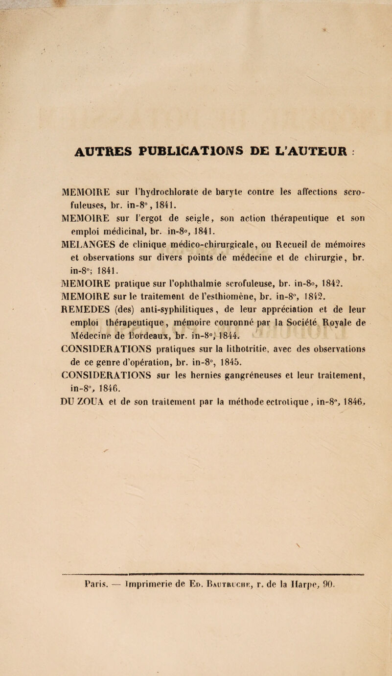 AUTRES PUBLICATIONS DE L’AUTEUR : MEMOIRE sur l’hydrochlorate de baryte contre les affections scro- fuleüses, br. in-8°,1841. MEMOIRE sur l’ergot de seigle, son action thérapeutique et son emploi médicinal, br. in-8°, 1841. MELANGES de clinique médico-chirurgicale, ou Recueil de mémoires et observations sur divers points de médecine et de chirurgie, br. in-S”; 1841. MEMOIRE pratique sur l’ophlhalmie scrofuleuse, br. in-8o, 1842. MEMOIRE sur le traitement de l’esthiomène, br. in-8°, 1842. REMEDES (des) anti-syphilitiques, de leur appréciation et de leur emploi thérapeutique, mémoire couronné par la Société Royale de Médecine de Bordeaux, br. in-S®,' 1844. CONSIDERATIONS pratiques sur la lithotritie, avec des observations de ce genre d’opération, br. in-8°, 1845. CONSIDERATIONS sur les hernies gangréneuses et leur traitement, in-8% 1846. DU ZOUA et de son traitement par la méthode ectrolique, in-8, 1846, \ Paris. — Imprimerie de En. Bautruche, r. de la Harpe, 90,