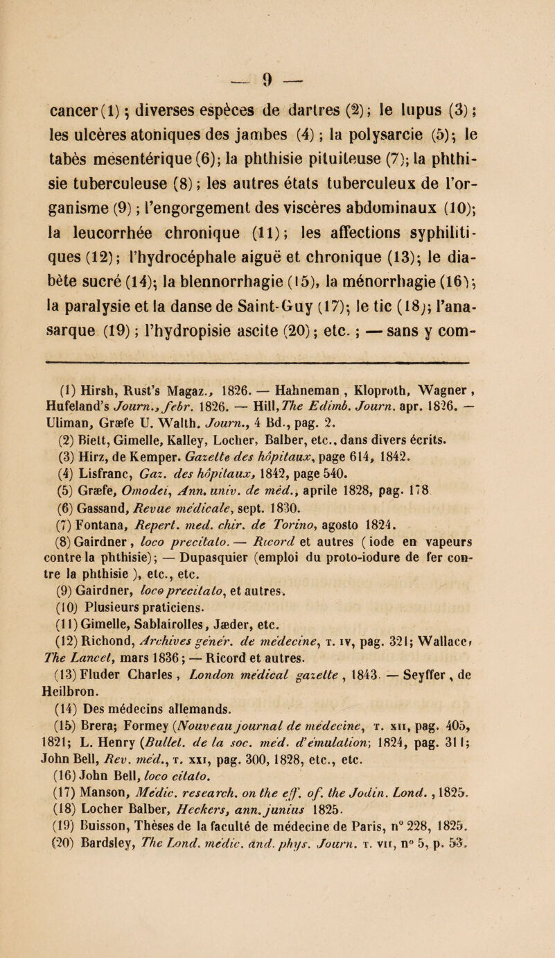 cancer (1) ; diverses espèces de dartres (^); le lupus (3); les ulcères atoniques des jambes (4) ; la polysarcie (5); le tabès mesentérique(6); la phlbisie pituiteuse (7); la phthi¬ sie tuberculeuse (8) ; les autres états tuberculeux de Tor- ganisme (9) ; l’engorgement des viscères abdominaux (10); la leucorrhée chronique (11); les affections syphiliti¬ ques (12); l’hydrocéphale aiguë et chronique (13); le dia¬ bète sucré (14); la blennorrhagie (I5), la ménorrhagie (16); la paralysie et la danse de Saint-Guy (17); le tic (18;; l’ana- sarque (19) ; l’hydropisie ascite (20) ; etc. ; — sans y com- (1) Hirsh, Rust’s Magaz., 1826. — Hahnetnan , Kloprolh, Wagner , Hufeland’s Journ.y febr. 1826. — W\\,The Edimb. Journ. apr. 1826. — Uliman, Græfe U. Walth. Journ.y 4 Bd., pag. 2. (2) Bielt, Gimelle, Kalley, Locher, Balber, etc., dans divers écrits. (3) Hirz, de Kemper. Gazette des hôpitaux., page 614, 1842. (4) Lisfranc, Gaz. 1842, page 540. (5) Græfe, Omodeiy Ann. univ. de méd.y aprile 1828, pag. 178 (6) Gassand, Revue médicale^ sept. 1830. (7) Fontana, Repert. med. chir. de Torino, agosto 1824, (8) Gairdner , loco precitalo. — Ricord et autres ( iode en vapeurs contre la phthisie); — Dupasquier (emploi du proto-iodure de fer con¬ tre la phthisie ), etc., etc. (9) Gairdner, loco precitalo^ et autres. (lOj Plusieurs praticiens. (11) Gimelle, Sablairolles, Jæder, etc. (12) Richond, Archives gêner, de médeciney t. iv, pag. 321; Wallace? The Lancet y mars 1836 ; — Ricord et autres. (13) Fluder Charles, London médical gazette y 1843 —Seyffer , de Heilbron. (14) Des médecins allemands. (15) Brera; Formey {Nouveau journal de médeciney t. xii, pag. 405, 1821; L. Henry delà soc. méd. d'émulation-, 1824, pag. 311; John Bell, Rev. méd.y t. xxi, pag. 300, 1828, etc., etc. (16) John Bell, loco cilato. (17) Manson, Médic. research. on the eff\ of. the Jodin. Lond. , 1825. (18) Locher Balber, Heckers, ann.junius 1825. (19) Buisson, Thèses de la faculté de médecine de Paris, n° 228, 1825. (20) Bardsley, The Lond. médic. and. phys. Journ. t. vu, n 5, p. 53.