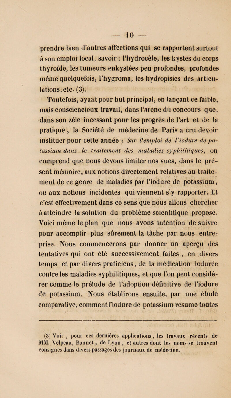 prendre bien d’autres affections qui se rapportent surtout à son emploi local, savoir : Thydrocèle, les kystes du corps thyroïde, les tumeurs enkystées peu profondes, profondes même quelquefois, Thygroma, les hydropisies des articu¬ lations, etc. (3). Toutefois, ayaiit pour but principal, en lançant ce faible, mais consciencieux travail, dans l’arène du concours que, dans son zèle incessant pour les progrès de l’art et de la pratique , la Société de médecine de Paris a cru devoir instituer pour cette année : Sur remploi de Viodure de po¬ tassium dans le traitement des maladies syphilitiques^ on comprend que nous devons limiter nos vues, dans le pré¬ sent mémoire, aux notions directement relatives au traite^ ment de ce genre de maladies par l’iodure de potassium, ou aux notions incidentes qui viennent s’y rapporter. Et c’est effectivement dans ce sens que nous allons chercher à atteindre la solution du problème scientiflque proposé. Voici même le plan que nous avons intention de suivre pour accomplir plus sûrement la tâche par nous entre¬ prise. Nous commencerons par donner un aperçu des tentatives qui ont été successivement faites , en divers temps et par divers praticiens, de la médication iodurée contre les maladies syphilitiques, et que l’on peut considé¬ rer comme le prélude de l’adoption définitive de l’iodure de potassium. Nous établirons ensuite, par une étude comparative, commentl’iodure de potassium résume toutes (3) Voir , pour ces dernières applications, les travaux récents de MM. Velpeau, Bonnet, de Lyon, et autres dont les noms se trouvent consignés dans divers passages des journaux de médecine.