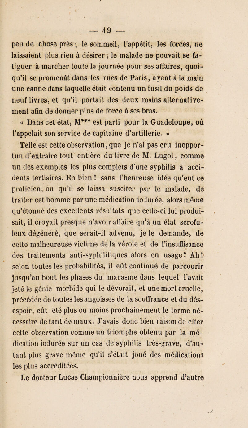 — 49 peu de chose près ^ le sommeil, Tappétit, les forces, ne laissaient plus rien à désirer; le malade ne pouvait se fa¬ tiguer à marcher toute la journée pour ses affaires, quoi¬ qu’il se promenât dans les rues de Paris, ayant à la main une canne dans laquelle était contenu un fusil du poids de neuf livres, et qu’il portait des deux mains alternative¬ ment afin de donner plus de force à ses bras. « Dans cet état, est parti pour la Guadeloupe, où l’appelait son service de capitaine d’artillerie. » Telle est cette observation, que je n’ai pas cru inoppor- tiin d’extraire tout entière du livre de M. Lugol, comme un des exemples les plus complets d’une syphilis à acci¬ dents tertiaires. Eh bien ! sans l’heureuse idée qu’eut ce praticien, ou qu’il se laissa susciter par le malade, de traiter cet homme par une médication iodurée, alors même qu’étonné des excellents résultats que celle-ci lui produi¬ sait, il croyait presque n’avoir afifaire qu’à un état scrofu¬ leux dégénéré, que serait-il advenu, je le demande, de cette malheureuse victime de la vérole et de l’insulfisance des traitements anti-syphilitiques alors en usage? Ahî* selon toutes les probabilités, il eût continué de parcourir jusqu’au bout les phases du marasme dans lequel l’avait jeté le génie morbide qui le dévorait, et une mort cruelle, précédée de toutes les angoisses de la souffrance et du dés¬ espoir, eût été plus ou moins prochainement le terme né¬ cessaire de tant de maux. J’avais donc bien raison de citer cette observation comme un triomphe obtenu par la mé¬ dication iodurée sur un cas de syphilis très-grave, d’au¬ tant plus grave môme qu’il s’était joué des médications les plus accréditées. Le docteur Lucas Championnière nous apprend d’autre