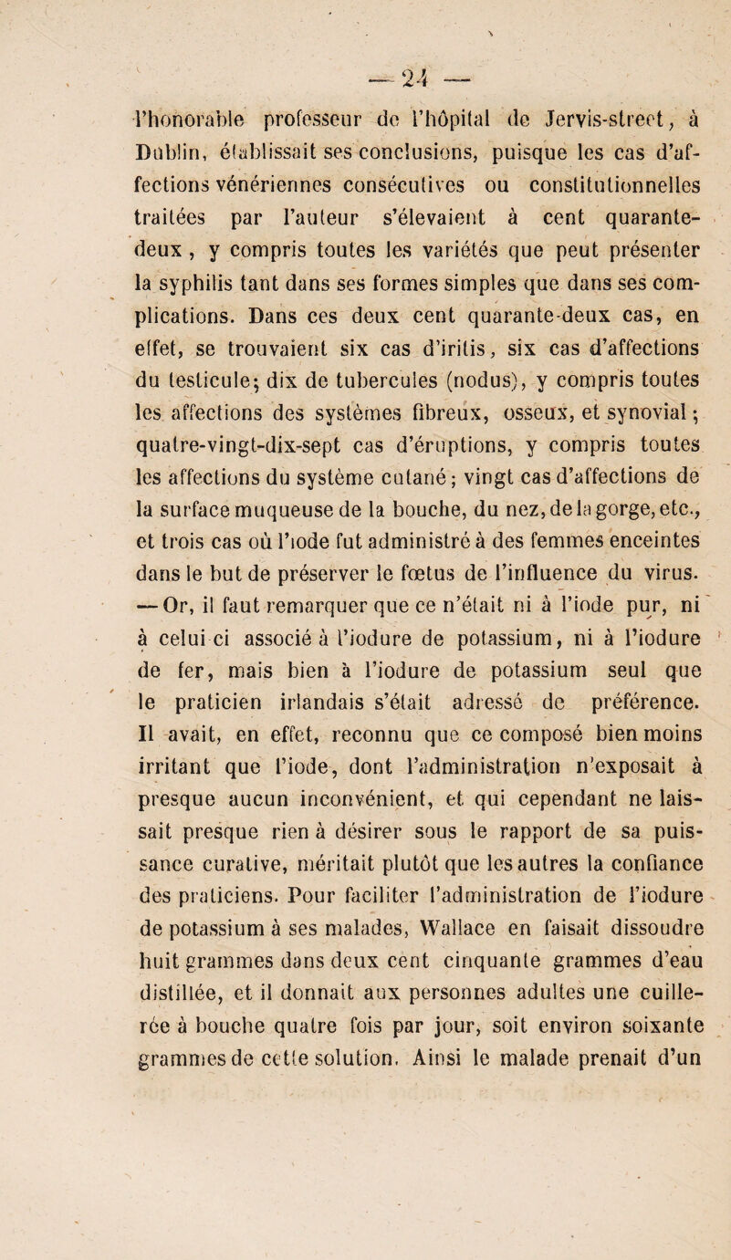 l’honorable professeur de l’hôpital de Jervis-street, à Dublin, établissait ses conclusions, puisque les cas d’af¬ fections vénériennes consécutives ou constitutionnelles traitées par l’auteur s’élevaient à cent quarante- deux , y compris toutes les variétés que peut présenter la syphilis tant dans ses formes simples que dans ses com¬ plications. Dans ces deux cent quarante-deux cas, en effet, se trouvaient six cas d’iritis, six cas d’affections du testicule; dix de tubercules (nodus), y compris toutes les affections des systèmes fibreux, osseux, et synovial ; quatre-vingt-dix-sept cas d’éruptions, y compris toutes les affections du système cutané; vingt cas d’affections de la surface muqueuse de la bouche, du nez, de la gorge, etc., et trois cas où l’iode fnt administré à des femmes enceintes dans le but de préserver le fœtus de l’influence du virus. — Or, il faut remarquer que ce n’était ni à l’iode pur, ni' à celui ci associé à l’iodure de potassium, ni à l’iodure de fer, mais bien à l’iodure de potassium seul que le praticien irlandais s’était adressé de préférence. Il avait, en effet, reconnu que ce composé bien moins irritant que l’iode, dont l’administration n’exposait à presque aucun inconvénient, et qui cependant ne lais¬ sait presque rien à désirer sous le rapport de sa puis¬ sance curative, méritait plutôt que les autres la confiance des praticiens. Pour faciliter l’administration de l’iodure ^ de potassium à ses malades, Wallace en faisait dissoudre huit grammes dans deux cent cinquante grammes d’eau distillée, et il donnait aux personnes adultes une cuille¬ rée à bouche quatre fois par jour, soit environ soixante grammes de cette solution, Ainsi le malade prenait d’un