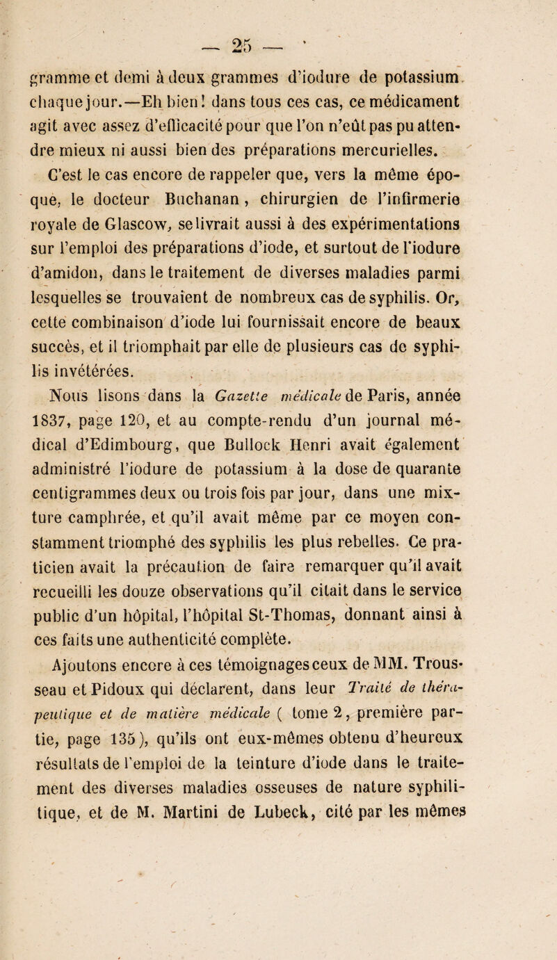 f^rammect demi à deux grammes d’iodiire de potassium, chaquejour.—Eh bien! dans tous ces cas, ce médicament agit avec assez d’eflicacité pour que l’on n’eût pas pu atten¬ dre mieux ni aussi bien des préparations mercurielles. C’est le cas encore de rappeler que, vers la même épo¬ que, le docteur Buchanan, chirurgien de l’inflrmerie royale de Glascow, se livrait aussi à des expérimentations sur remploi des préparations d’iode, et surtout de Tiodure d’amidon, dans le traitement de diverses maladies parmi lesquelles se trouvaient de nombreux cas de syphilis. Or, cette combinaison d’iode lui fournissait encore de beaux succès, et il triomphait par elle de plusieurs cas de syphi¬ lis invétérées. Nous lisons'dans la Gazette médicale éeVaris, annéQ 1837, page 120, et au compte-rendu d’un journal mé¬ dical d’Edimbourg, que Bullock Henri avait également administré l’iodure de potassium à la dose de quarante centigrammes deux ou trois fois par jour, dans une mix¬ ture camphrée, et qu’il avait même par ce moyen con¬ stamment triomphé des syphilis les plus rebelles. Ce pra¬ ticien avait la précaution de faire remarquer qu’il avait recueilli les douze observations qu’il citait dans le service public d’un hôpital, l’hôpital St-Thomas, donnant ainsi à ces faits une authenticité complète. Ajoutons encore à ces témoignages ceux de MM. Trous¬ seau et Pidoux qui déclarent, dans leur Traité de théra¬ peutique et de matière médicale ( tome 2, première par¬ tie, page 135), qu’ils ont eux-mêmes obtenu d’heureux résultats de l’emploi de la teinture d’iode dans le traite¬ ment des diverses maladies osseuses de nature syphili¬ tique, et de M. Martini de Lubeck, cité par les mêmes r