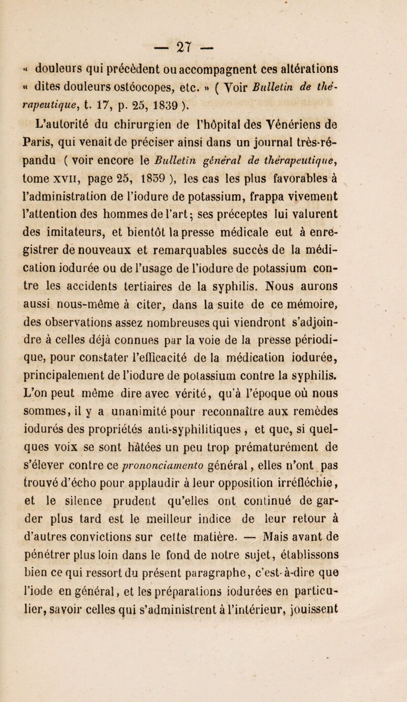 •< douleurs qui précèdent ou accompagnent ces altérations « dites douleurs OStCOCOpes, etc. » ( Yoir Bullelin de thé¬ rapeutique^ t. 17, p. 25, 1839 ). L’autorité du chirurgien de l’hôpital des Vénériens de Paris, qui venait de préciser ainsi dans un journal très-ré¬ pandu ( voir encore le Bulletin général de thérapeutique y tome XVII, page 25, 1839 ), les cas les plus favorables à l’administration de l’iodure de potassium, frappa vivement l’attention des hommes de l’art; ses préceptes lui valurent des imitateurs, et bientôt la presse médicale eut à enre¬ gistrer dé nouveaux et remarquables succès de la médi¬ cation iodurée ou de l’usage de l’iodure de potassium con¬ tre les accidents tertiaires de la syphilis. Nous aurons aussi nous-môme à citer, dans la suite de ce mémoire, des observations assez nombreuses qui viendront s’adjoin¬ dre à celles déjà connues par la voie de la presse périodi¬ que, pour constater l’efficacité de la médication iodurée, principalement de l’iodure de potassium contre la syphilis. L’on peut môme dire avec vérité, qu’à l’époque où nous sommes, il y a unanimité pour reconnaître aux remèdes indurés des propriétés anti-syphilitiques , et que, si quel¬ ques voix se sont hâtées un peu trop prématurément de s’élever contre ce pronondamento général, elles n’ont pas trouvé d’écho pour applaudir à leur opposition irréfléchie, et le süence prudent qu’elles ont continué de gar¬ der plus tard est le meilleur indice de leur retour à d’autres convictions sur celte matière. — Mais avant de pénétrer plus loin dans le fond de notre sujet, établissons bien ce qui ressort du présent paragraphe, c’est-à-dire que l’iode en général, et les préparations indurées en particu¬ lier, savoir celles qui s’administrent à l’intérieur, jouissent