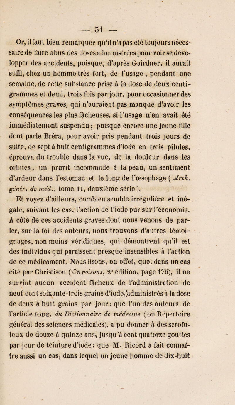 — 51 — Or, ilfaul bien remarquer qu’il n’a pas été toujours néces¬ saire de faire abus des doses administrées pour voir se déve¬ lopper des accidents, puisque, d’après Gairdner, il aurait suffi, chez un homme très-fort, de l’usage , pendant une semaine, de cette substance prise à la dose de deux centi¬ grammes et demi, trois fois par jour, pour occasionner des symptômes graves, qui n’auraient pas manqué d’avoir les conséquences les plus fâcheuses, si Tusage n’en avait été immédiatement suspendu ; puisque encore une jeune tille dont parle Bréra, pour avoir pris pendant trois jours de suite, de sept à huit centigrammes d’iode en trois pilules, éprouva du trouble dans la vue, de la douleur dans les orbites, un prurit incommode à la peau, un sentiment d’ardeur dans l’estomac et le long de l’œsophage ( Jrch, génér, de méd., tome 11, deuxième série ). Et voyez d’ailleurs, combien semble irrégulière et iné¬ gale, suivant les cas, l’action de l’iode pur sur l’économie. A côté de ces accidents graves dont nous venons de par¬ ler, sur la foi des auteurs, nous trouvons d’autres témoi¬ gnages, non moins véridiques, qui démontrent qu’il est des individus qui paraissent presque insensibles à l’action de ce médicament. Nous lisons, en effet, que, dans un cas cité par Christison {Onpoisons, T édition, page 175), il ne survint aucun accident fâcheux de l’administration de neuf centsoix^ante-trois grains d’iode,[administrés à la dose de deux à huit grains par jour; que l’un des auteurs de l’article iode, du Dictionnaire de médecine ( OU Répertoire général des sciences médicales), a pu donner à des scrofu¬ leux de douze à quinze ans, jusqu^à cent quatorze gouttes par jour de teinture d’iode; que M. Ricord a fait connaî¬ tre aussi un cas, dans lequel un jeune homme de dix-huit