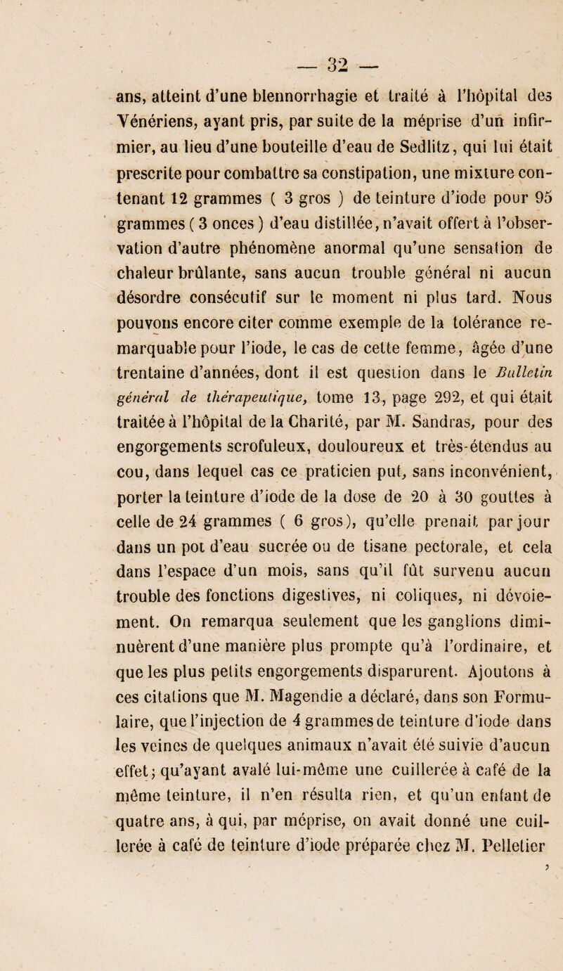 ans, atteint d’une blennorrhagie et traité à l’hôpital des Vénériens, ayant pris, par suite de la méprise d’un infir¬ mier, au lieu d’une bouteille d’eau de Sedlitz, qui lui était prescrite pour combattre sa constipation, une mixture con¬ tenant 12 grammes ( 3 gros ) de teinture d’iode pour 95 grammes ( 3 onces ) d’eau distillée, n’avait offert à l’obser¬ vation d’autre phénomène anormal qu’une sensation de chaleur brûlante, sans aucun trouble général ni aucun désordre consécutif sur le moment ni plus tard. Nous pouvons encore citer comme exemple de la tolérance re¬ marquable pour l’iode, le cas de cette femme, âgée d’une trentaine d’années, dont il est question dans le Bulleiin général de ihérapeulique, tome 13, page 292, et qui était traitée à l’hôpital delà Charité, par M. Sandras, pour des engorgements scrofuleux, douloureux et très-étendus au cou, dans lequel cas ce praticien put, sans inconvénient, porter la teinture d’iode de la dose de 20 à 30 gouttes à celle de 24 grammes ( 6 gros), qu’elle prenait par jour dans un pot d’eau sucrée ou de tisane pectorale, et cela dans l’espace d’un mois, sans qu’il fût survenu aucun trouble des fonctions digestives, ni coliques, ni dévoie¬ ment. On remarqua seulement que les ganglions dimi¬ nuèrent d’une manière plus prompte qu’à l’ordinaire, et que les plus petits engorgements disparurent. Ajoutons à ces citations que M. Magendie a déclaré, dans son Formu¬ laire, que l’injection de 4 grammes de teinture d’iode dans les veines de quelques animaux n’avait été suivie d’aucun effet J qu’ayant avalé lui-môme une cuillerée à café de la môme teinture, il n’en résulta rien, et qu’un enfant de quatre ans, à qui, par méprise, on avait donné une cuil¬ lerée à café de teinture d’iode préparée chez M. Pelletier