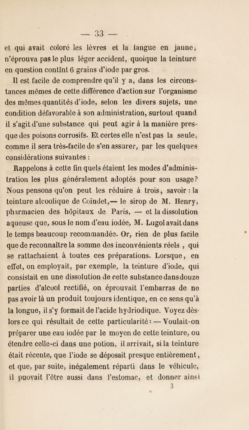 et qui avait coloré les lèvres et la langue en jaune, n’éprouva pas le plus léger accident, quoique la teinture en question contînt 6 grains d’iode par gros. Il est facile de comprendre qu’il y a, dans les circons- tances mômes de cette différence d’action sur l’organisme des mômes quantités d’iode, selon les divers Sujets, une condition défavorable à son administration, surtout quand il s’agit d’une substance qui peut agir à la manière pres¬ que des poisons corrosifs. Et certes elle n’est pas la seules comme il sera très-facile de s’en assurer^ par les quelques considérations suivantes : Rappelons à cette fin quels étaient les modes d’adminis¬ tration les plus généralement adoptés pour son usage? Nous pensons qu’on peut les réduire à trois, savoir : la teinture alcoolique de Coïndet,— le sirop de M. Henry, pharmacien des hôpitaux de Paris, — et la dissolution aqueuse que, sous le nom d’eau iodée, M. Lugol avait dans le temps beaucoup recommandée. Or, rien de plus facile que de reconnaître la somme des inconvénients réels , qui se rattachaient à toutes ces préparations. Lorsque, en effet, on employait, par exemple, la teinture d’iode, qui consistait en une dissolution de cette substance dans douze parties d’alcool rectifié, on éprouvait l’embarras de ne pas avoir là un produit toujours identique, en ce sens qu’à la longue, il s’y formait de l’acide hydriodique. Voyez dès- lors ce qui résultait de cette particularitéî—Voulait-on préparer une eau iodée par le moyen de cette teinture, ou étendre celle-ci dans une potion, il arrivait, si la teinture était récente, que l’iode se déposait presque entièrement, et que, par suite, inégalement réparti dans le véhicule, il puovait l’être aussi dans l’estomac, et donner ainsi 3