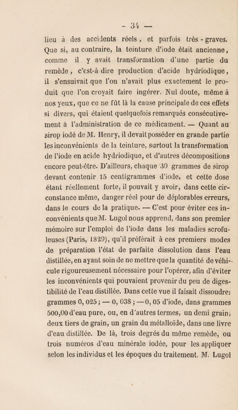 iieü à des accidents réels, et parfois très - graves. Que si, au contraire, la teinture d’iode était ancienne, comme il y avait transformation d’une partie du remède, c’est-à dire production d’acide hydriodique, il s’ensuivait que Ton n’avait plus exactement le pro¬ duit que l’on croyait faire ingérer. Nul doute, môme à nos yeux, que ce ne fût là la cause principale de ces effets si divers, qui étaient quelquefois remarqués consécutive¬ ment à l’administration de ce médicament. — Quant au sirop iodé de M. Henry, il devait posséder en grande partie les inconvénients de la teinture, surtout la transformation de l’iode en acide hydriodique, et d’autres décompositions encore peut-être. D’ailleurs, chaque 30 grammes de sirop devant contenir 15 centigrammes d’iode, et cette dose étant réellement forte, il pouvait y avoir, dans cette cir¬ constance même, danger réel pour de déplorables erreurs, dans le cours de la pratique. — C’est pour éviter ces in¬ convénients queM. Lugolnous apprend, dans son premier mémoire sur l’emploi de l’iode dans les maladies scrofu¬ leuses (Paris, 1829), qu’il préférait à ces premiers modes de préparation l’état de parfaite dissolution dans l’eau distillée, en ayant soin de ne mettre que la quantité de véhi¬ cule rigoureusement nécessaire pour l’opérer, afin d’éviter les inconvénients qui pouvaient provenir du peu de diges¬ tibilité de l’eau distillée. Dans cette vue il faisait dissoudre: grammes 0,025 ; — 0, 038 ; —0,05 d’iode, dans grammes 500,00 d’eau pure, ou, en d'autres termes, un demi grain, deux tiers de grain, un grain du métalloïde, dans une livre d’eau distillée. De là, trois degrés du même remède, ou trois numéros d’eau minérale iodée, pour les appliquer selon les individus et les époques du traitement. M. Lugol