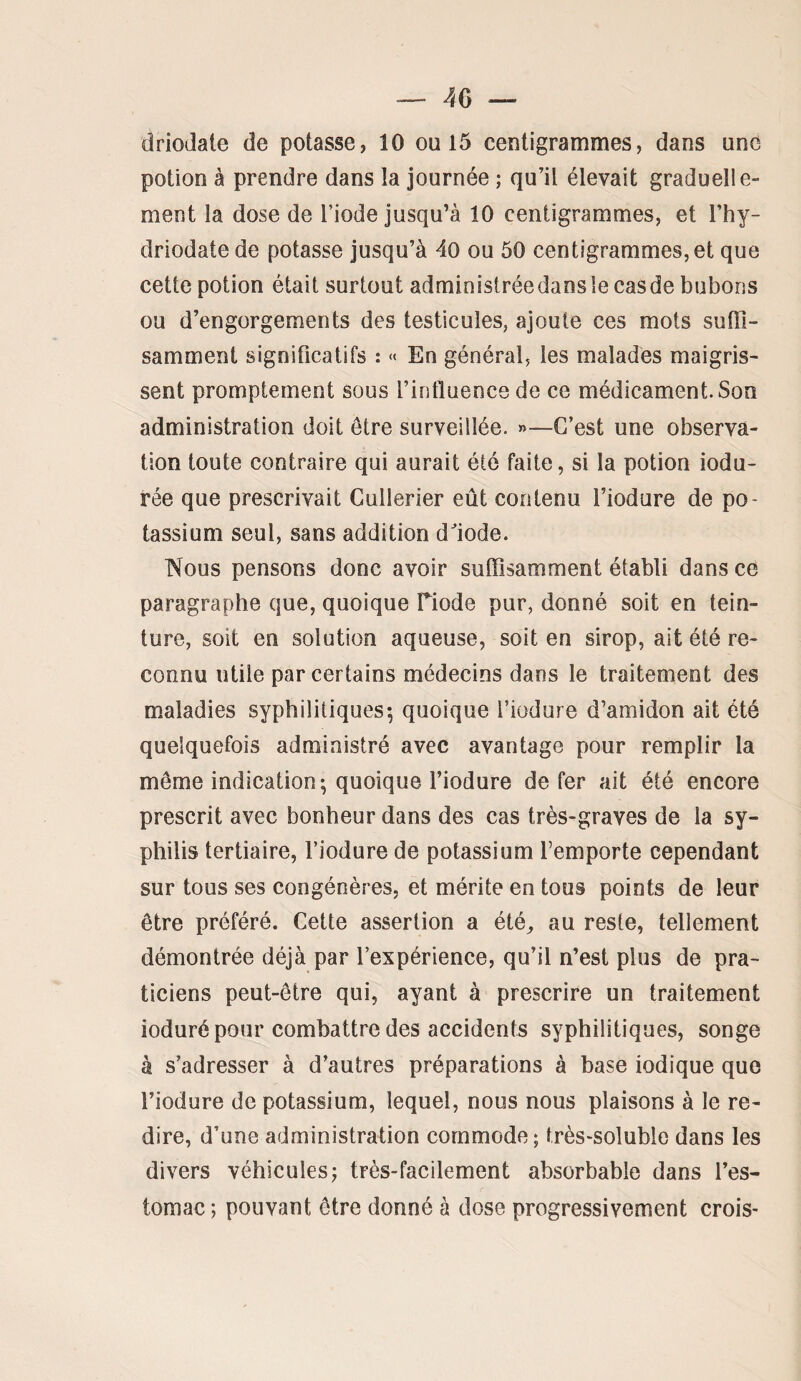 driodate de potasse, 10 ou 15 centigrammes, dans une potion à prendre dans la journée ; qu’il élevait graduelle¬ ment la dose de l’iode jusqu’à 10 centigrammes, et l’hy- driodate de potasse jusqu’à 4o ou 50 centigrammes, et que cette potion était surtout administréedansîecasde bubons ou d’engorgements des testicules, ajoute ces mots suffi¬ samment significatifs : « En général, les malades maigris¬ sent promptement sous l’influence de ce médicament. Son administration doit être surveillée. »—C’est une observa¬ tion toute contraire qui aurait été faite, si la potion indu¬ rée que prescrivait Cullerier eût contenu l’iodure de po¬ tassium seul, sans addition dfiode. Nous pensons donc avoir suffisamment établi dans ce paragraphe que, quoique Tiode pur, donné soit en tein¬ ture, soit en solution aqueuse, soit en sirop, ait été re¬ connu utile par certains médecins dans le traitement des maladies syphilitiques; quoique l’iodure d’amidon ait été quelquefois administré avec avantage pour remplir la même indication; quoique l’iodure de fer ait été encore prescrit avec bonheur dans des cas très-graves de la sy¬ philis tertiaire, l’iodure de potassium l’emporte cependant sur tous ses congénères, et mérite en tous points de leur être préféré. Cette assertion a été^ au reste, tellement démontrée déjà par l’expérience, qu’il n’est plus de pra¬ ticiens peut-être qui, ayant à prescrire un traitement ioduré pour combattre des accidents syphilitiques, songe à s’adresser à d’autres préparations à base iodique que l’iodure de potassium, lequel, noos nous plaisons à le re¬ dire, d’une administration commode; très-soluble dans les divers véhicules; très-facilement absorbable dans l’es¬ tomac ; pouvant être donné à dose progressivement crois-