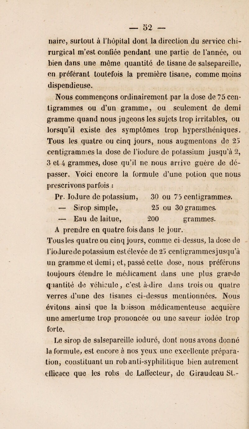 naire, surtout à rhôpilal dont la direction du service chi¬ rurgical m’est confiée pendant une partie de l’année, ou bien dans une meme quantité de tisane de salsepareille, en préférant toutefois la première tisane, comme moins dispendieuse. Nous commençons ordinairement par la dose de 75 cen¬ tigrammes ou d’un gramme, ou seulement de demi gramme quand nous jugeons les sujets trop irritables, ou lorsqu’il existe des symptômes trop hypersthéniques. Tous les quatre ou cinq jours, nous augmentons de 25 centigrammes la dose de Fiodure de polassium jusqu’à 2, 3 et 4 grammes, dose qu’il ne nous arrive guère de dé¬ passer. Voici encore la formule d’une potion que nous prescrivons parfois : a Pr. loJure de potassium, 30 ou 75 centigramme». — Sirop simple, 25 ou 30 grammes. — Eau de laitue, 200 grammes. A prendre en quatre fois dans le jour. Tous les quatre ou cinq jours, comme ci-dessus, la dose de riodurede potassium estélevée de 25 centigrammesjusqu’à un gramme et demi ; et, passé cette dose, nous préférons toujours étendre le médicament dans une plus grande quantité de véhicule, c’est à-dii'e dans trois ou quatre verres d’une des tisanes ci-dessus mentionnées. Nous évitons ainsi que la boisson médicamenteuse acquière une amertume trop prononcée ou une saveur iodée trop forte. Le sirop de salsepareille ioduré, dont nous avons donné la formule, est encore à nos yeux une excellente prépara¬ tion, constituant un rob anti-syphilitique bien autrement eÜicace que les robs de Laffecteur, de Giraudeau St.-